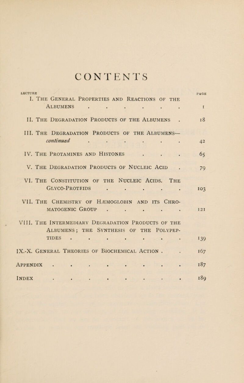 LECTURE PAGE I. The General Properties and Reactions of the Albumens ...... i II. The Degradation Products of the Albumens . 18 III. The Degradation Products of the Albumens— continued . . . . . . 42 IV. The Protamines and Histones ... 65 V. The Degradation Products of Nucleic Acid . 79 VI. The Constitution of the Nucleic Acids. The Glyco-Proteids ..... 103 VII. The Chemistry of H/emoglobin and its Chro- MATOGENIC GROUP . . . . . 121 VIII. The Intermediary Degradation Products of the Albumens ; the Synthesis of the Polypep¬ tides ....... 139 IX.-X. General Theories of Biochemical Action . . 167 Appendix . . . . . . . . 187 Index ........ 189