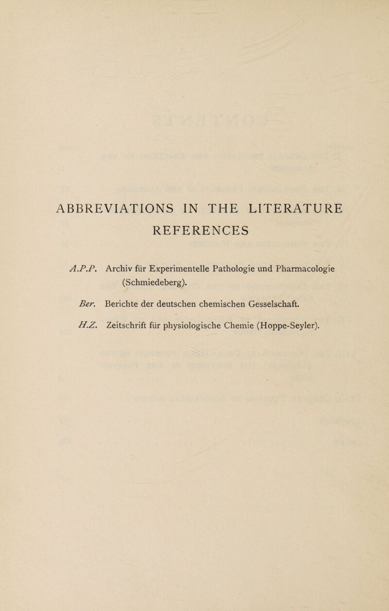 REFERENCES A.P.P. Archiv fur Experimentelle Pathologie und Pharmacologie (Schmiedeberg). Per. Berichte der deutschen chemischen Gesselschaft. H.Z. Zeitschrift fiir physiologische Chemie (Hoppe-Seyler).