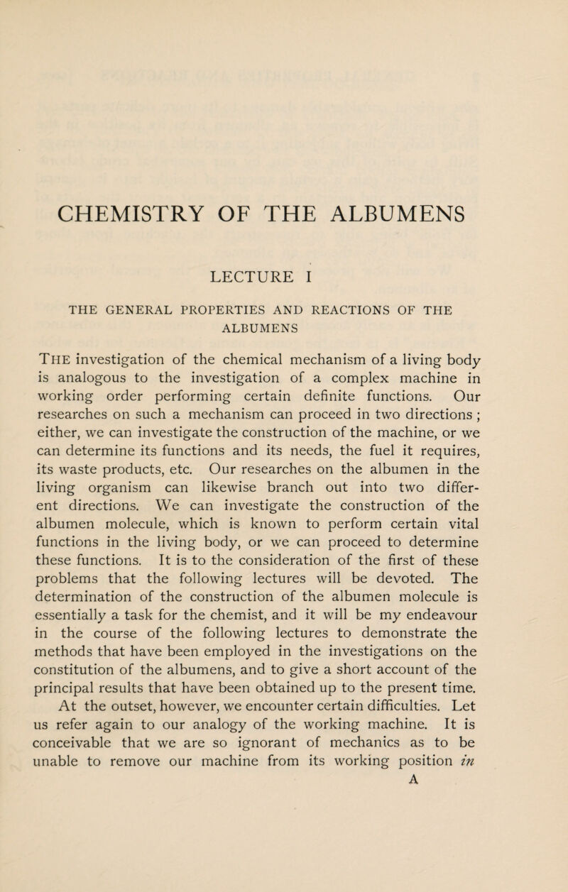 CHEMISTRY OF THE ALBUMENS LECTURE I THE GENERAL PROPERTIES AND REACTIONS OF THE ALBUMENS The investigation of the chemical mechanism of a living body is analogous to the investigation of a complex machine in working order performing certain definite functions. Our researches on such a mechanism can proceed in two directions ; either, we can investigate the construction of the machine, or we can determine its functions and its needs, the fuel it requires, its waste products, etc. Our researches on the albumen in the living organism can likewise branch out into two differ¬ ent directions. We can investigate the construction of the albumen molecule, which is known to perform certain vital functions in the living body, or we can proceed to determine these functions. It is to the consideration of the first of these problems that the following lectures will be devoted. The determination of the construction of the albumen molecule is essentially a task for the chemist, and it will be my endeavour in the course of the following lectures to demonstrate the methods that have been employed in the investigations on the constitution of the albumens, and to give a short account of the principal results that have been obtained up to the present time. At the outset, however, we encounter certain difficulties. Let us refer again to our analogy of the working machine. It is conceivable that we are so ignorant of mechanics as to be unable to remove our machine from its working position in A