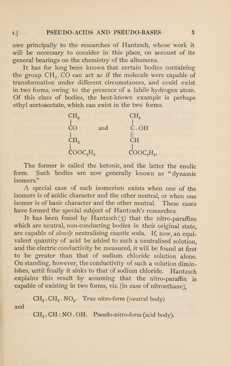 owe principally to the researches of Hantzsch, whose work it will be necessary to consider in this place, on account of its general bearings on the chemistry of the albumens. It has for long been known that certain bodies containing the group CH2.CO can act as if the molecule were capable of transformation under different circumstances, and could exist in two forms, owing to the presence of a labile hydrogen atom. Of this class of bodies, the best-known example is perhaps ethyl acetoacetate, which can exist in the two forms. CH, 1 0 ch3 1 CO and 1 C.OH 1 ch2 CH cooc2h5 j COOC2H5. The former is called the ketonic, and the latter the enolic form. Such bodies are now generally known as “ dynamic isomers.” A special case of such isomerism exists when one of the isomers is of acidic character and the other neutral, or when one isomer is of basic character and the other neutral. These cases have formed the special subject of Hantzsch’s researches. It has been found by Hantzsch (3) that the nitro-paraffins which are neutral, non-conducting bodies in their original state, are capable of slowly neutralising caustic soda. If, now, an equi¬ valent quantity of acid be added to such a neutralised solution, and the electric conductivity be measured, it will be found at first to be greater than that of sodium chloride solution alone. On standing, however, the conductivity of such a solution dimin¬ ishes, until finally it sinks to that of sodium chloride. Hantzsch explains this result by assuming that the nitro-paraffin is capable of existing in two forms, viz. (in case of nitroethane), CH3 . CH2. N02. True nitro-form (neutral body) CH3. CH : NO . OH. Pseudo-nitro-form (acid body). and