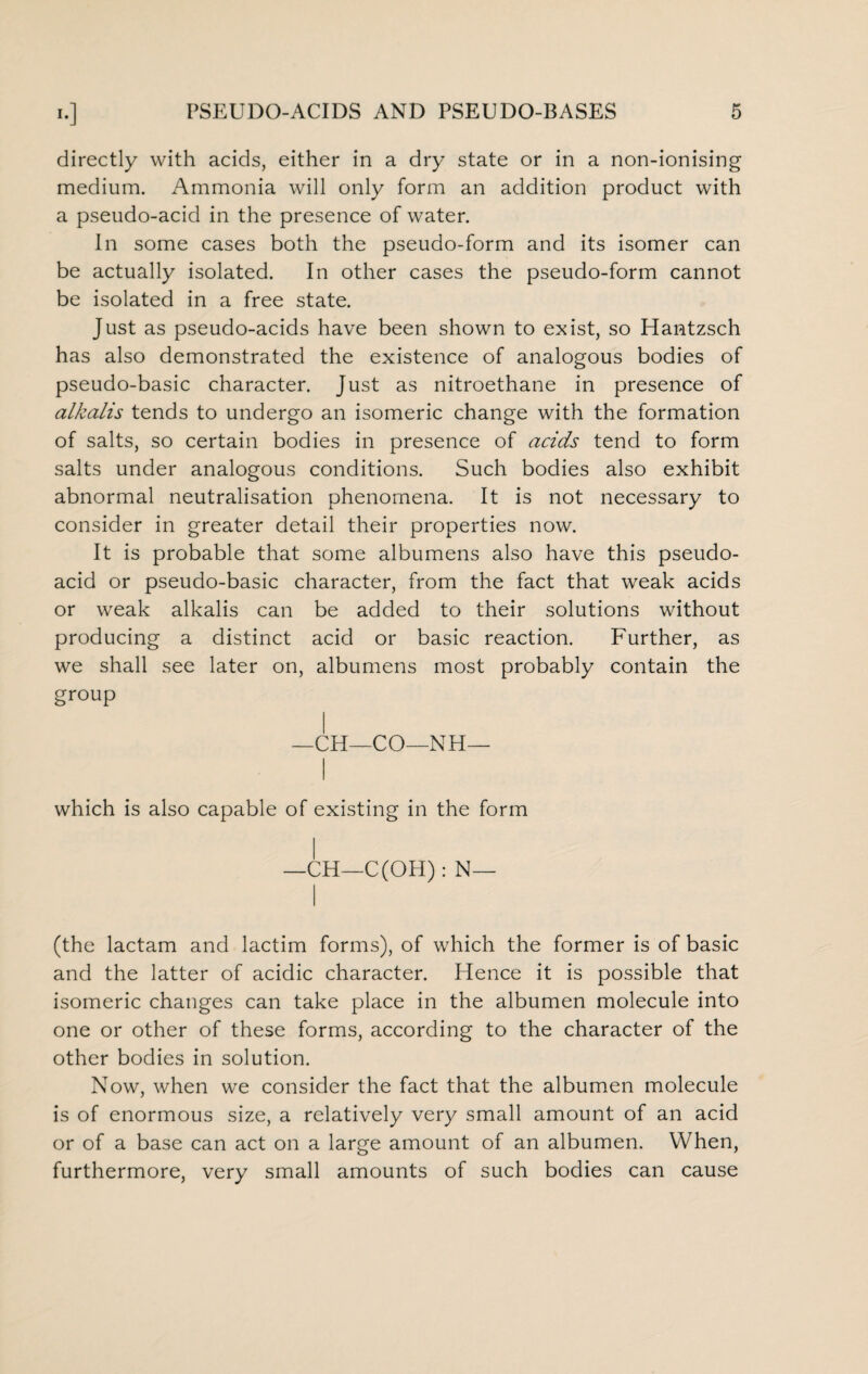 directly with acids, either in a dry state or in a non-ionising medium. Ammonia will only form an addition product with a pseudo-acid in the presence of water. In some cases both the pseudo-form and its isomer can be actually isolated. In other cases the pseudo-form cannot be isolated in a free state. Just as pseudo-acids have been shown to exist, so Hantzsch has also demonstrated the existence of analogous bodies of pseudo-basic character. Just as nitroethane in presence of alkalis tends to undergo an isomeric change with the formation of salts, so certain bodies in presence of acids tend to form salts under analogous conditions. Such bodies also exhibit abnormal neutralisation phenomena. It is not necessary to consider in greater detail their properties now. It is probable that some albumens also have this pseudo¬ acid or pseudo-basic character, from the fact that weak acids or weak alkalis can be added to their solutions without producing a distinct acid or basic reaction. Further, as we shall see later on, albumens most probably contain the group —CH—CO—NH— which is also capable of existing in the form —CH—C(OH): N— (the lactam and lactim forms), of which the former is of basic and the latter of acidic character. Hence it is possible that isomeric changes can take place in the albumen molecule into one or other of these forms, according to the character of the other bodies in solution. Now, when we consider the fact that the albumen molecule is of enormous size, a relatively very small amount of an acid or of a base can act on a large amount of an albumen. When, furthermore, very small amounts of such bodies can cause