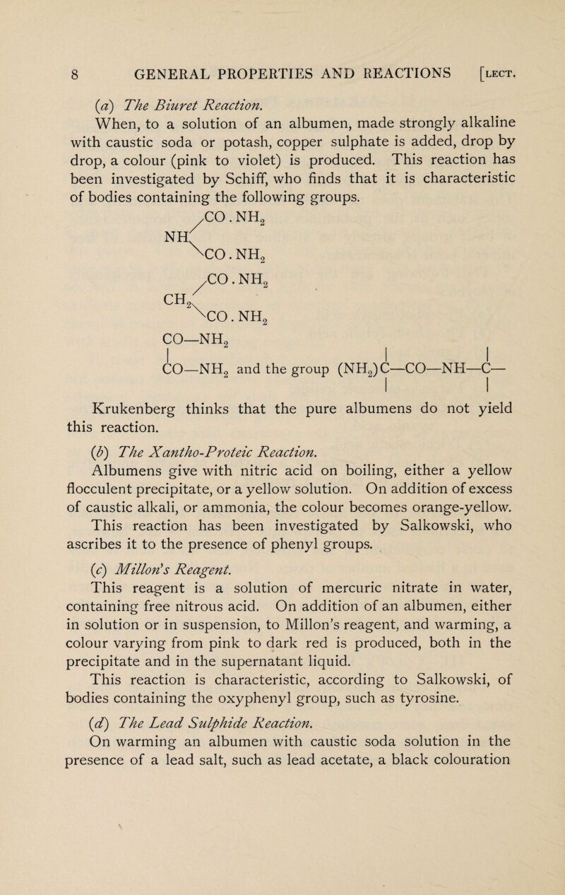 (a) The Biuret Reaction. When, to a solution of an albumen, made strongly alkaline with caustic soda or potash, copper sulphate is added, drop by drop, a colour (pink to violet) is produced. This reaction has been investigated by Schiff, who finds that it is characteristic of bodies containing the following groups. TO. NIL NH \co. NH, CO. NH, ch2: xco. nh2 co—nh2 I I I CO—NH2 and the group (NH2)C—CO—NH—C— Krukenberg thinks that the pure albumens do not yield this reaction. (b) The Xantho-Proteic Reaction. Albumens give with nitric acid on boiling, either a yellow flocculent precipitate, or a yellow solution. On addition of excess of caustic alkali, or ammonia, the colour becomes orange-yellow. This reaction has been investigated by Salkowski, who ascribes it to the presence of phenyl groups. (c) Milton's Reagent. This reagent is a solution of mercuric nitrate in water, containing free nitrous acid. On addition of an albumen, either in solution or in suspension, to Millon’s reagent, and warming, a colour varying from pink to dark red is produced, both in the precipitate and in the supernatant liquid. This reaction is characteristic, according to Salkowski, of bodies containing the oxyphenyl group, such as tyrosine. id) The Lead Sulphide Reaction. On warming an albumen with caustic soda solution in the presence of a lead salt, such as lead acetate, a black colouration