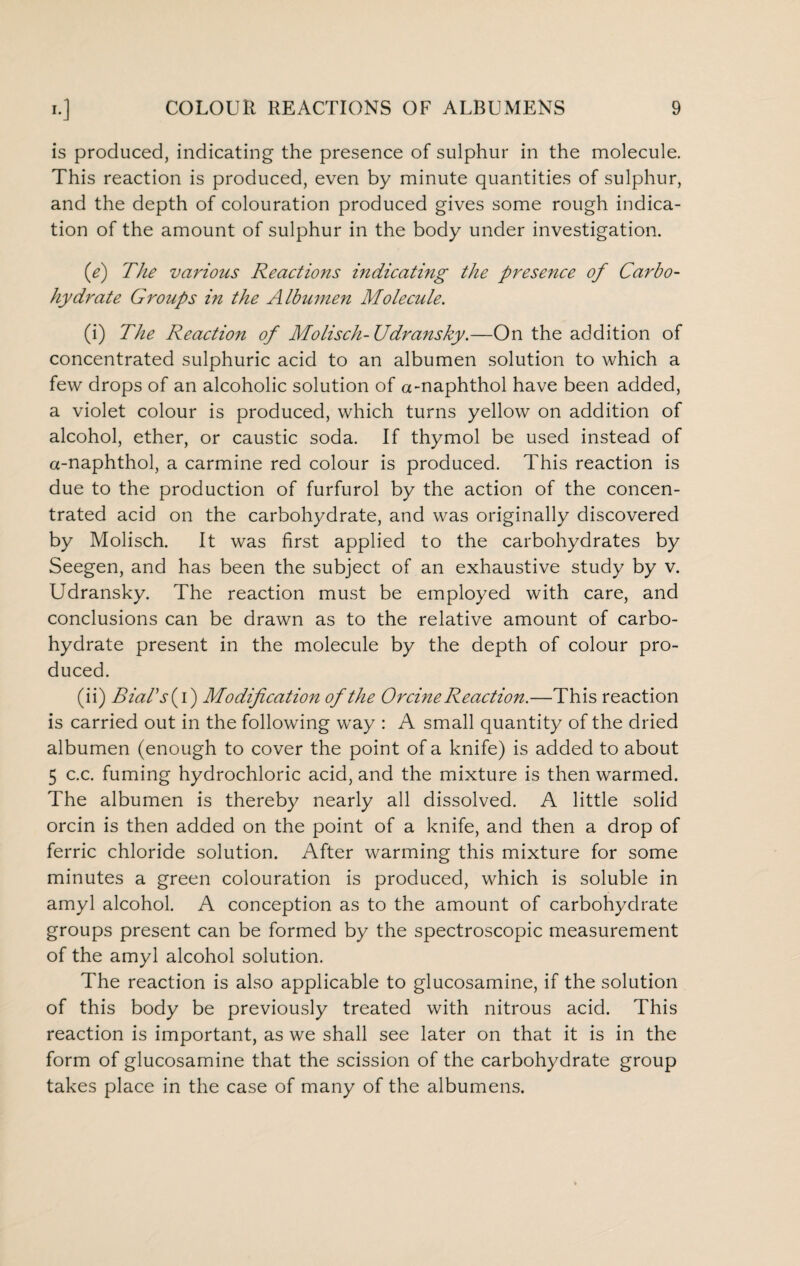 is produced, indicating the presence of sulphur in the molecule. This reaction is produced, even by minute quantities of sulphur, and the depth of colouration produced gives some rough indica¬ tion of the amount of sulphur in the body under investigation. (e) The various Reactions indicating the presence of Carbo¬ hydrate Groups in the Albumen Molecule. (i) The Reaction of Molisch-Udransky.—On the addition of concentrated sulphuric acid to an albumen solution to which a few drops of an alcoholic solution of a-naphthol have been added, a violet colour is produced, which turns yellow on addition of alcohol, ether, or caustic soda. If thymol be used instead of a-naphthol, a carmine red colour is produced. This reaction is due to the production of furfurol by the action of the concen¬ trated acid on the carbohydrate, and was originally discovered by Molisch. It was first applied to the carbohydrates by Seegen, and has been the subject of an exhaustive study by v. Udransky. The reaction must be employed with care, and conclusions can be drawn as to the relative amount of carbo¬ hydrate present in the molecule by the depth of colour pro¬ duced. (ii) Rial's (i) Modification of the Orcine Reaction.—This reaction is carried out in the following way : A small quantity of the dried albumen (enough to cover the point of a knife) is added to about 5 c.c. fuming hydrochloric acid, and the mixture is then warmed. The albumen is thereby nearly all dissolved. A little solid orcin is then added on the point of a knife, and then a drop of ferric chloride solution. After warming this mixture for some minutes a green colouration is produced, which is soluble in amyl alcohol. A conception as to the amount of carbohydrate groups present can be formed by the spectroscopic measurement of the amyl alcohol solution. The reaction is also applicable to glucosamine, if the solution of this body be previously treated with nitrous acid. This reaction is important, as we shall see later on that it is in the form of glucosamine that the scission of the carbohydrate group takes place in the case of many of the albumens.
