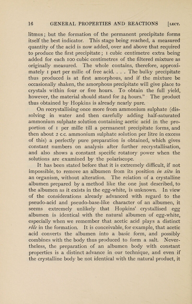 litmus; but the formation of the permanent precipitate forms itself the best indicator. This stage being reached, a measured quantity of the acid is now added, over and above that required to produce the first precipitate; i cubic centimetre extra being added for each ioo cubic centimetres of the filtered mixture as originally measured. The whole contains, therefore, approxi¬ mately i part per mille of free acid. . . . The bulky precipitate thus produced is at first amorphous, and if the mixture be occasionally shaken, the amorphous precipitate will give place to crystals within four or five hours. To obtain the full yield, however, the material should stand for 24 hours.” The product thus obtained by Hopkins is already nearly pure. On recrystallising once more from ammonium sulphate (dis¬ solving in water and then carefully adding half-saturated ammonium sulphate solution containing acetic acid in the pro¬ portion of 1 per mille till a permanent precipitate forms, and then about 2 c.c. ammonium sulphate solution per litre in excess of this) a perfectly pure preparation is obtained, which gives constant numbers on analysis after further recrystallisation, and also shows a constant specific rotatory power when the solutions are examined by the polariscope. It has been stated before that it is extremely difficult, if not impossible, to remove an albumen from its position in situ in an organism, without alteration. The relation of a crystalline albumen prepared by a method like the one just described, to the albumen as it exists in the egg-white, is unknown. In view of the considerations already advanced with regard to the pseudo-acid and pseudo-base-like character of an albumen, it seems extremely unlikely that Hopkins’ crystallised egg albumen is identical with the natural albumen of egg-white, especially when we remember that acetic acid plays a distinct role in the formation. It is conceivable, for example, that acetic acid converts the albumen into a basic form, and possibly combines with the body thus produced to form a salt. Never¬ theless, the preparation of an albumen body with constant properties is a distinct advance in our technique, and even if the crystalline body be not identical with the natural product, it