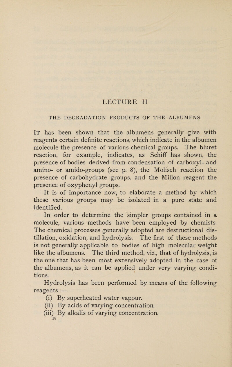 LECTURE II THE DEGRADATION PRODUCTS OF THE ALBUMENS It has been shown that the albumens generally give with reagents certain definite reactions, which indicate in the albumen molecule the presence of various chemical groups. The biuret reaction, for example, indicates, as Schiff has shown, the presence of bodies derived from condensation of carboxyl- and amino- or amido-groups (see p. 8), the Molisch reaction the presence of carbohydrate groups, and the Millon reagent the presence of oxyphenyl groups. It is of importance now, to elaborate a method by which these various groups may be isolated in a pure state and identified. In order to determine the simpler groups contained in a molecule, various methods have been employed by chemists. The chemical processes generally adopted are destructional dis¬ tillation, oxidation, and hydrolysis. The first of these methods is not generally applicable to bodies of high molecular weight like the albumens. The third method, viz., that of hydrolysis, is the one that has been most extensively adopted in the case of the albumens, as it can be applied under very varying condi¬ tions. Hydrolysis has been performed by means of the following reagents :— (i) By superheated water vapour. (ii) By acids of varying concentration. (iii) By alkalis of varying concentration.