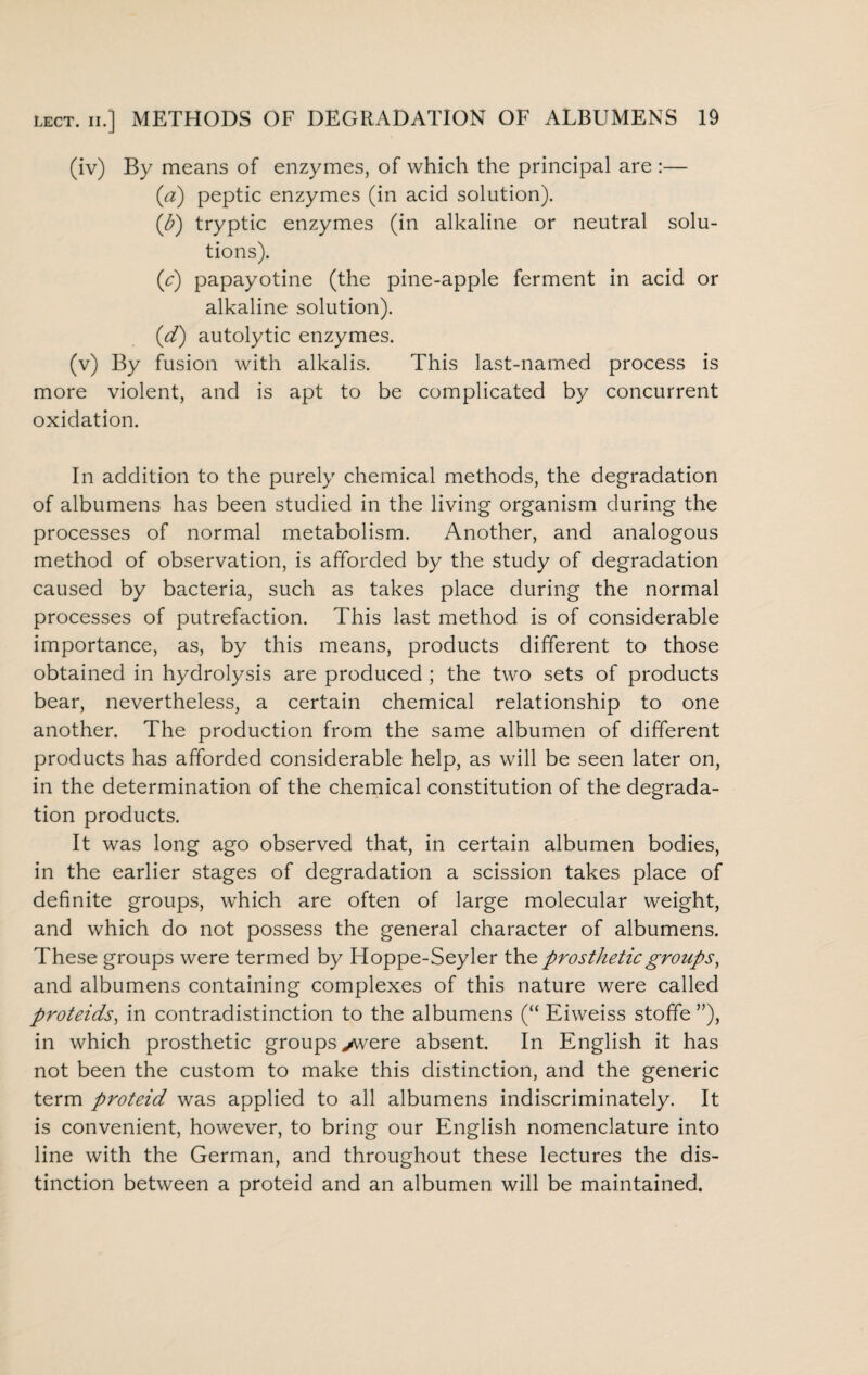 (iv) By means of enzymes, of which the principal are :— (a) peptic enzymes (in acid solution). (<b) tryptic enzymes (in alkaline or neutral solu¬ tions). (c) papayotine (the pine-apple ferment in acid or alkaline solution). (d) autolytic enzymes. (v) By fusion with alkalis. This last-named process is more violent, and is apt to be complicated by concurrent oxidation. In addition to the purely chemical methods, the degradation of albumens has been studied in the living organism during the processes of normal metabolism. Another, and analogous method of observation, is afforded by the study of degradation caused by bacteria, such as takes place during the normal processes of putrefaction. This last method is of considerable importance, as, by this means, products different to those obtained in hydrolysis are produced ; the two sets of products bear, nevertheless, a certain chemical relationship to one another. The production from the same albumen of different products has afforded considerable help, as will be seen later on, in the determination of the chemical constitution of the degrada¬ tion products. It was long ago observed that, in certain albumen bodies, in the earlier stages of degradation a scission takes place of definite groups, which are often of large molecular weight, and which do not possess the general character of albumens. These groups were termed by Hoppe-Seyler the prosthetic groups, and albumens containing complexes of this nature were called proteids, in contradistinction to the albumens (“ Eiweiss stoffe ”), in which prosthetic groups >were absent. In English it has not been the custom to make this distinction, and the generic term proteid was applied to all albumens indiscriminately. It is convenient, however, to bring our English nomenclature into line with the German, and throughout these lectures the dis¬ tinction between a proteid and an albumen will be maintained.