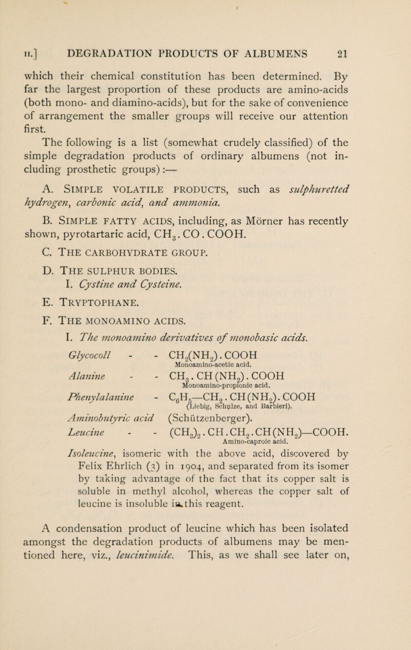 which their chemical constitution has been determined. By far the largest proportion of these products are amino-acids (both mono- and diamino-acids), but for the sake of convenience of arrangement the smaller groups will receive our attention first The following is a list (somewhat crudely classified) of the simple degradation products of ordinary albumens (not in¬ cluding prosthetic groups):— A. Simple volatile products, such as sulphuretted hydrogen, carbonic acid, and ammonia. B. Simple fatty acids, including, as Morner has recently shown, pyrotartaric acid, CH3. CO . COOH. C. The carbohydrate group. D. The sulphur bodies. I. Cystine and Cysteine. E. Tryptophane. F. The monoamino acids. I. The monoamino derivatives of monobasic acids. Glycocoll - - CH2(NH2). COOH Monoamino-acetic acid. Alanine - - CH3. CH (NH2). COOH Monoamino-propionic acid. Phenylalanine - C6H5—CH2. CH(NH2). COOH (Liebig, Schulze, and Barbieri). Aminobutyric acid (Schiitzenberger). Leucine - - (CHS)2. CH. CH2. CH (NH2)—COOH. Amino-caproic acid. Isoleucine, isomeric with the above acid, discovered by Felix Ehrlich (3) in 1904, and separated from its isomer by taking advantage of the fact that its copper salt is soluble in methyl alcohol, whereas the copper salt of leucine is insoluble ia^this reagent. A condensation product of leucine which has been isolated amongst the degradation products of albumens may be men¬ tioned here, viz., leucinimide. This, as we shall see later on,