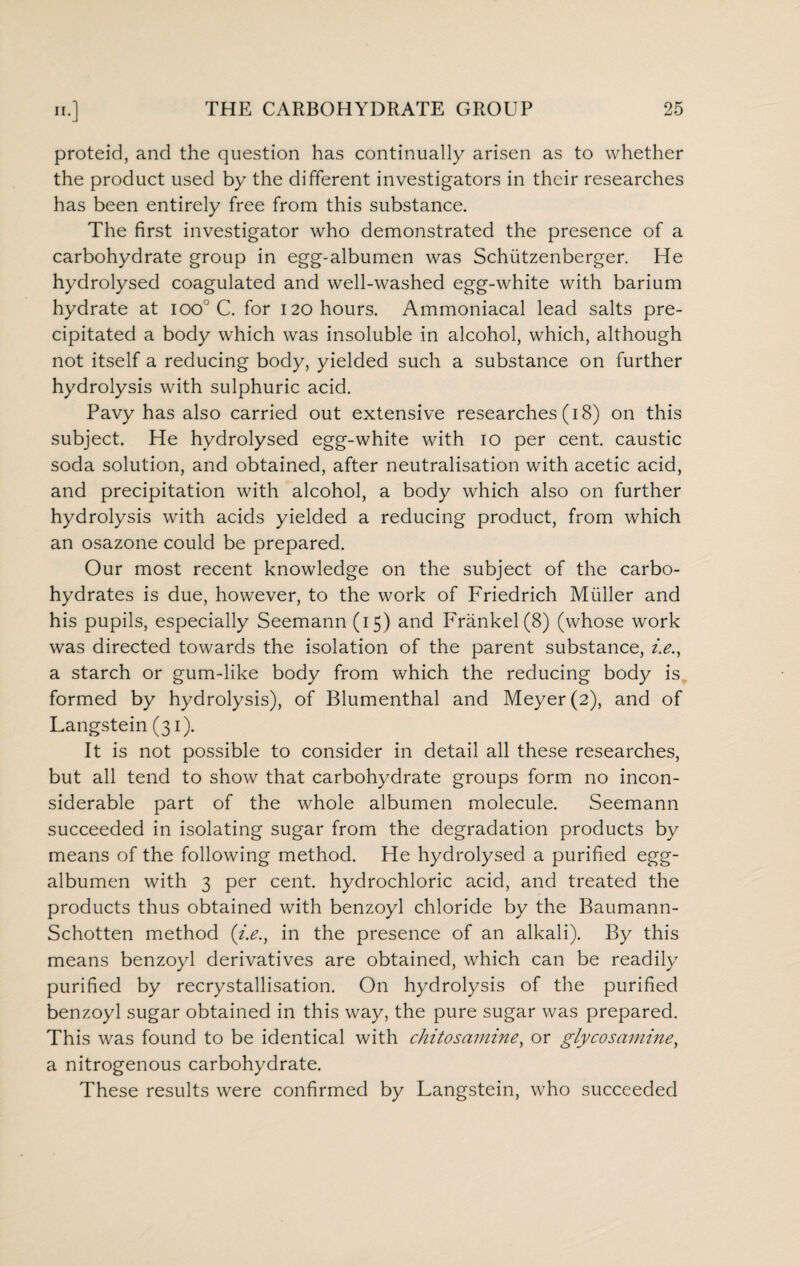 proteid, and the question has continually arisen as to whether the product used by the different investigators in their researches has been entirely free from this substance. The first investigator who demonstrated the presence of a carbohydrate group in egg-albumen was Schiitzenberger. He hydrolysed coagulated and well-washed egg-white with barium hydrate at ioo° C. for 120 hours. Ammoniacal lead salts pre¬ cipitated a body which was insoluble in alcohol, which, although not itself a reducing body, yielded such a substance on further hydrolysis with sulphuric acid. Pavy has also carried out extensive researches (18) on this subject. He hydrolysed egg-white with 10 per cent, caustic soda solution, and obtained, after neutralisation with acetic acid, and precipitation with alcohol, a body which also on further hydrolysis with acids yielded a reducing product, from which an osazone could be prepared. Our most recent knowledge on the subject of the carbo¬ hydrates is due, however, to the work of Friedrich Muller and his pupils, especially Seemann (15) and Frankel(8) (whose work was directed towards the isolation of the parent substance, i.e.y a starch or gum-like body from which the reducing body is formed by hydrolysis), of Blumenthal and Meyer (2), and of Langstein (31). It is not possible to consider in detail all these researches, but all tend to show that carbohydrate groups form no incon¬ siderable part of the whole albumen molecule. Seemann succeeded in isolating sugar from the degradation products by means of the following method. He hydrolysed a purified egg- albumen with 3 per cent, hydrochloric acid, and treated the products thus obtained with benzoyl chloride by the Baumann- Schotten method (i.e.y in the presence of an alkali). By this means benzoyl derivatives are obtained, which can be readily purified by recrystallisation. On hydrolysis of the purified benzoyl sugar obtained in this way, the pure sugar was prepared. This was found to be identical with chitosamine, or gly cos amine y a nitrogenous carbohydrate. These results were confirmed by Langstein, who succeeded