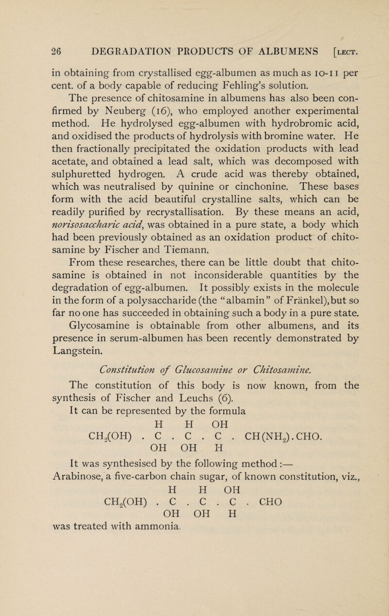 in obtaining from crystallised egg-albumen as much as io-i I per cent, of a body capable of reducing Fehling’s solution. The presence of chitosamine in albumens has also been con¬ firmed by Neuberg (16), who employed another experimental method. He hydrolysed egg-albumen with hydrobromic acid, and oxidised the products of hydrolysis with bromine water. He then fractionally precipitated the oxidation products with lead acetate, and obtained a lead salt, which was decomposed with sulphuretted hydrogen. A crude acid was thereby obtained, which was neutralised by quinine or cinchonine. These bases form with the acid beautiful crystalline salts, which can be readily purified by recrystallisation. By these means an acid, norisosaccharic acid, was obtained in a pure state, a body which had been previously obtained as an oxidation product of chito¬ samine by Fischer and Tiemann. From these researches, there can be little doubt that chito¬ samine is obtained in not inconsiderable quantities by the degradation of egg-albumen. It possibly exists in the molecule in the form of a polysaccharide (the “albamin” of Frankel),but so far no one has succeeded in obtaining such a body in a pure state. Glycosamine is obtainable from other albumens, and its presence in serum-albumen has been recently demonstrated by Langstein. Constitution of Glucosamine or Chitosamine. The constitution of this body is now known, from the synthesis of Fischer and Leuchs (6). It can be represented by the formula FI H OH CH9(OH) . C . C . C . CH(NH2).CHO. OH OH H It was synthesised by the following method :— Arabinose, a five-carbon chain sugar, of known constitution, viz., H H OH CH9(0H) . C . C . C OH OH H was treated with ammonia.