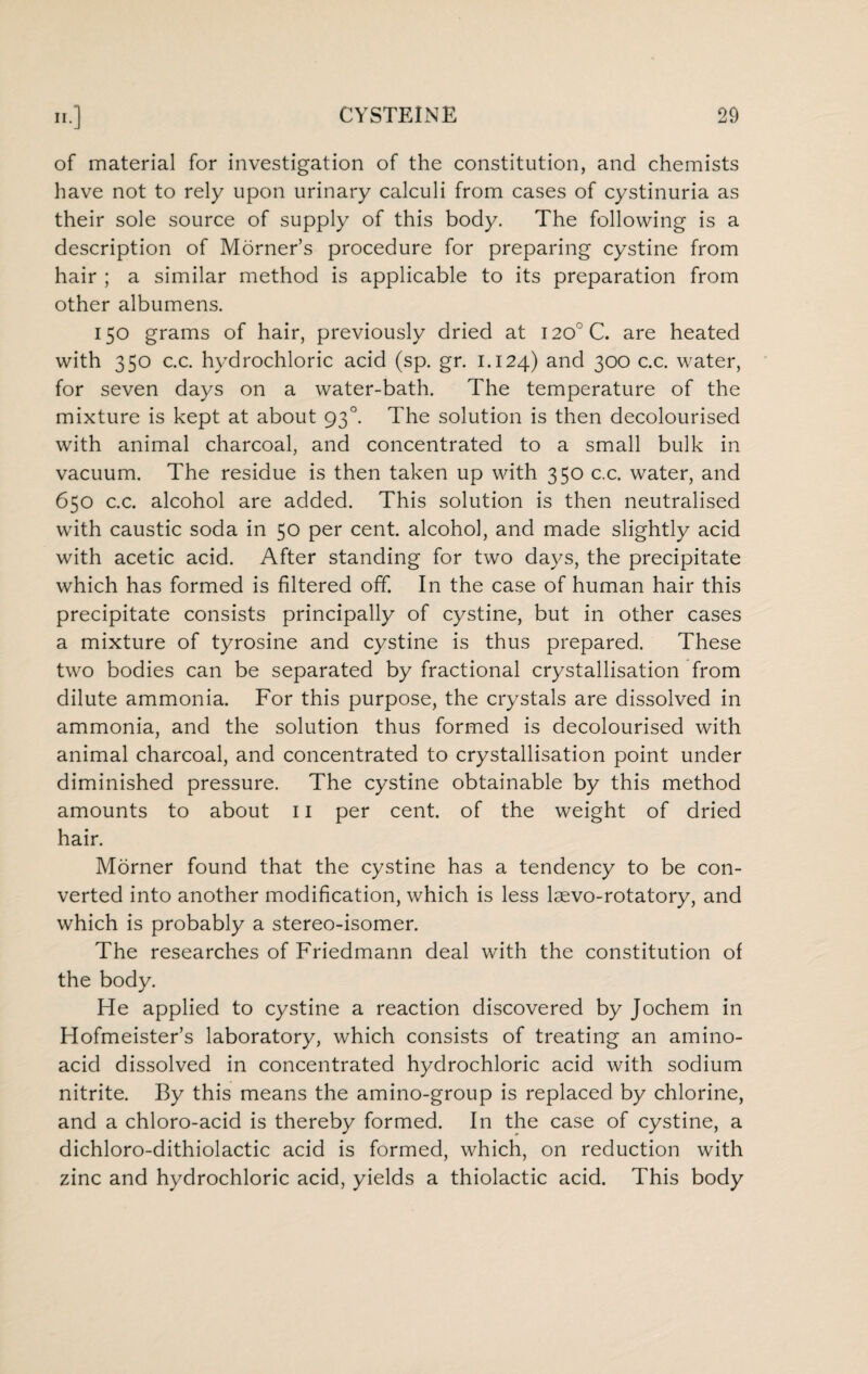 of material for investigation of the constitution, and chemists have not to rely upon urinary calculi from cases of cystinuria as their sole source of supply of this body. The following is a description of Morner’s procedure for preparing cystine from hair ; a similar method is applicable to its preparation from other albumens. 150 grams of hair, previously dried at I20°C. are heated with 350 c.c. hydrochloric acid (sp. gr. 1.124) and 300 c.c. water, for seven days on a water-bath. The temperature of the mixture is kept at about 930. The solution is then decolourised with animal charcoal, and concentrated to a small bulk in vacuum. The residue is then taken up with 350 c.c. water, and 650 c.c. alcohol are added. This solution is then neutralised with caustic soda in 50 per cent alcohol, and made slightly acid with acetic acid. After standing for two days, the precipitate which has formed is filtered off. In the case of human hair this precipitate consists principally of cystine, but in other cases a mixture of tyrosine and cystine is thus prepared. These two bodies can be separated by fractional crystallisation from dilute ammonia. For this purpose, the crystals are dissolved in ammonia, and the solution thus formed is decolourised with animal charcoal, and concentrated to crystallisation point under diminished pressure. The cystine obtainable by this method amounts to about 11 per cent, of the weight of dried hair. Morner found that the cystine has a tendency to be con¬ verted into another modification, which is less laevo-rotatory, and which is probably a stereo-isomer. The researches of Friedmann deal with the constitution of the body. He applied to cystine a reaction discovered by Jochem in Hofmeister’s laboratory, which consists of treating an amino- acid dissolved in concentrated hydrochloric acid with sodium nitrite. By this means the amino-group is replaced by chlorine, and a chloro-acid is thereby formed. In the case of cystine, a dichloro-dithiolactic acid is formed, which, on reduction with zinc and hydrochloric acid, yields a thiolactic acid. This body