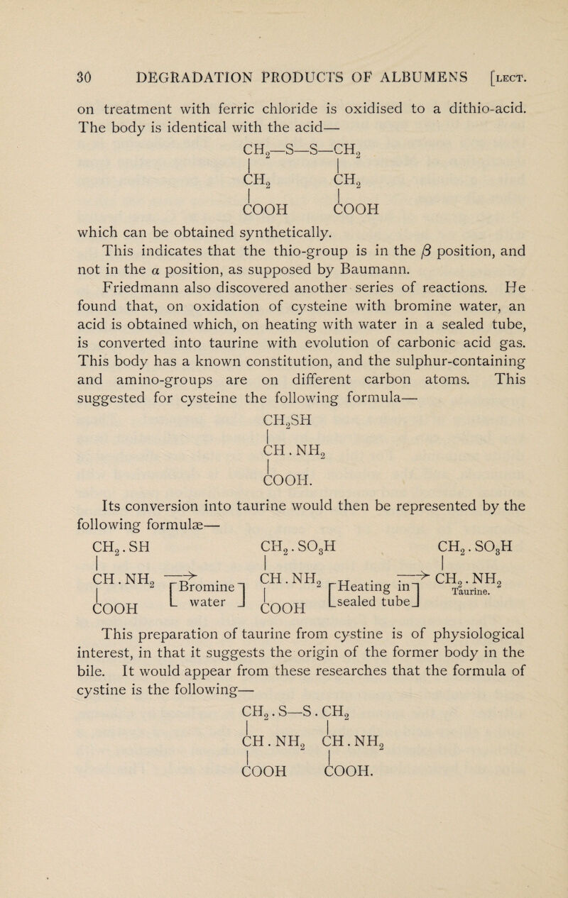 on treatment with ferric chloride is oxidised to a dithio-acid. The body is identical with the acid— CH2—S—s- 1 2 1 - 0 to CH2 ch2 COOH COOH which can be obtained synthetically. This indicates that the thio-group is in the /3 position, and not in the a position, as supposed by Baumann. Friedmann also discovered another series of reactions. He found that, on oxidation of cysteine with bromine water, an acid is obtained which, on heating with water in a sealed tube, is converted into taurine with evolution of carbonic acid gas. This body has a known constitution, and the sulphur-containing and amino-groups are on different carbon atoms. This suggested for cysteine the following formula— CH2SH CH. NH2 COOH. Its conversion into taurine would then be represented by the following formulae— CH2. SH CH. NIT2 COOH Bromine 1 water J CH2. S03H CH2. S03H CH. NH COOH 2 rHeating inn Lsealed tubej > ch.2 . nh2 Taurine. This preparation of taurine from cystine is of physiological interest, in that it suggests the origin of the former body in the bile. It would appear from these researches that the formula of cystine is the following— CH2. S—S . CH2 ch.nh2 CH.NH2 COOH COOH.