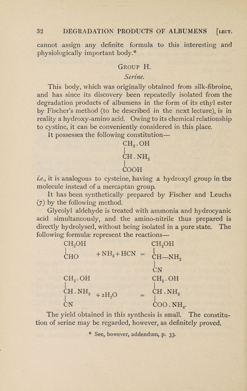 cannot assign any definite formula to this interesting and physiologically important body.* Group H. Serine. This body, which was originally obtained from silk-fibroine, and has since its discovery been repeatedly isolated from the degradation products of albumens in the form of its ethyl ester by Fischer’s method (to be described in the next lecture), is in reality a hydroxy-amino acid. Owing to its chemical relationship to cystine, it can be conveniently considered in this place. It possesses the following constitution— CH2.OH I CH. NH2 COOK i.e., it is analogous to cysteine, having a hydroxyl group in the molecule instead of a mercaptan group. It has been synthetically prepared by Fischer and Leuchs (7) by the following method. Glycolyl aldehyde is treated with ammonia and hydrocyanic acid simultaneously, and the amino-nitrile thus prepared is directly hydrolysed, without being isolated in a pure state. The following formulae represent the reactions— ch2ofi cfi2oh CHO + NHg + HCN - 1 CFI—NH2 ch2.oh CN CH2. OH CH. NH2 + 2H20 CH . NH2 CN coo. nh4. The yield obtained in this synthesis is small. The constitu¬ tion of serine may be regarded, however, as definitely proved. * See, however, addendum, p. 33.