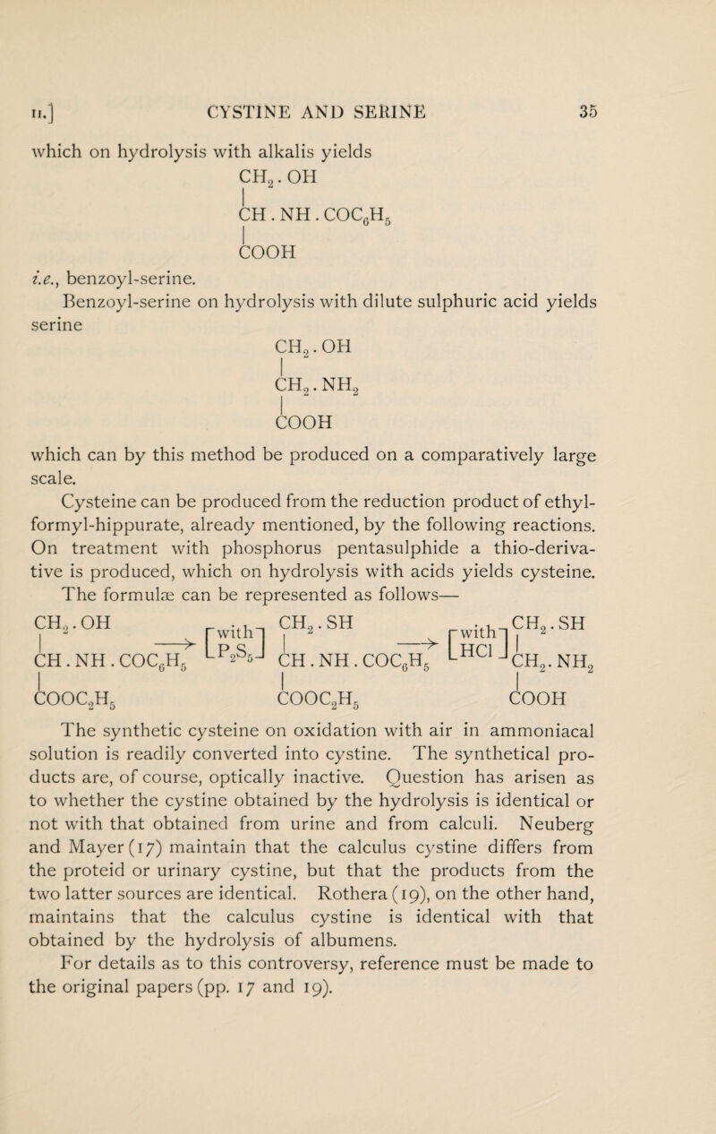 which on hydrolysis with alkalis yields CH2. OH CH.NH. COC6H5 COOH i.e.y benzoyl-serine. Benzoyl-serine on hydrolysis with dilute sulphuric acid yields serine CH2.OH CH2. NH2 COOH which can by this method be produced on a comparatively large scale. Cysteine can be produced from the reduction product of ethyl- formyl-hippurate, already mentioned, by the following reactions. On treatment with phosphorus pentasulphide a thio-deriva- tive is produced, which on hydrolysis with acids yields cysteine. The formulae can be represented as follows— CH2.OH - CH . NH . COC6H5 COOC2H5 ™.2.SH rwith-l?H2-SH -^ Ufl I ch.nh.coc6h5 jch2.nh2 COOC2H5 COOH The synthetic cysteine on oxidation with air in ammoniacal solution is readily converted into cystine. The synthetical pro¬ ducts are, of course, optically inactive. Question has arisen as to whether the cystine obtained by the hydrolysis is identical or not with that obtained from urine and from calculi. Neuberg and Mayer (17) maintain that the calculus cystine differs from the proteid or urinary cystine, but that the products from the two latter sources are identical. Rothera (19), on the other hand, maintains that the calculus cystine is identical with that obtained by the hydrolysis of albumens. For details as to this controversy, reference must be made to the original papers (pp. 17 and 19).