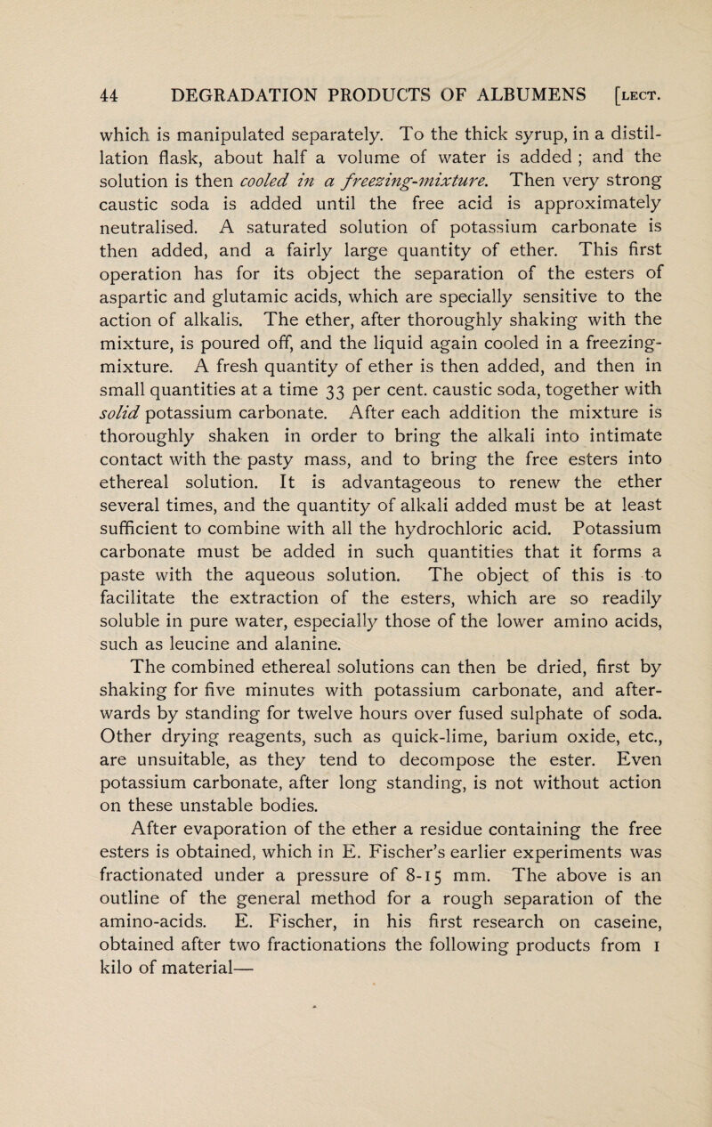 which is manipulated separately. To the thick syrup, in a distil¬ lation flask, about half a volume of water is added ; and the solution is then cooled in a freezing-mixture. Then very strong caustic soda is added until the free acid is approximately neutralised. A saturated solution of potassium carbonate is then added, and a fairly large quantity of ether. This first operation has for its object the separation of the esters of aspartic and glutamic acids, which are specially sensitive to the action of alkalis. The ether, after thoroughly shaking with the mixture, is poured off, and the liquid again cooled in a freezing- mixture. A fresh quantity of ether is then added, and then in small quantities at a time 33 per cent, caustic soda, together with solid potassium carbonate. After each addition the mixture is thoroughly shaken in order to bring the alkali into intimate contact with the pasty mass, and to bring the free esters into ethereal solution. It is advantageous to renew the ether several times, and the quantity of alkali added must be at least sufficient to combine with all the hydrochloric acid. Potassium carbonate must be added in such quantities that it forms a paste with the aqueous solution. The object of this is to facilitate the extraction of the esters, which are so readily soluble in pure water, especially those of the lower amino acids, such as leucine and alanine. The combined ethereal solutions can then be dried, first by shaking for five minutes with potassium carbonate, and after¬ wards by standing for twelve hours over fused sulphate of soda. Other drying reagents, such as quick-lime, barium oxide, etc., are unsuitable, as they tend to decompose the ester. Even potassium carbonate, after long standing, is not without action on these unstable bodies. After evaporation of the ether a residue containing the free esters is obtained, which in E. Fischer’s earlier experiments was fractionated under a pressure of 8-15 mm. The above is an outline of the general method for a rough separation of the amino-acids. E. Fischer, in his first research on caseine, obtained after two fractionations the following products from 1 kilo of material—