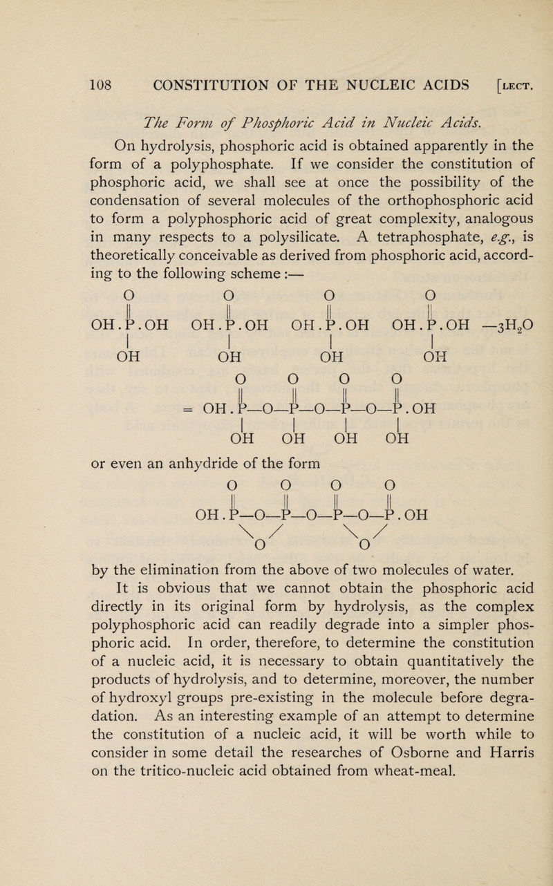 The Form of Phosphoric Acid in Nucleic Acids. On hydrolysis, phosphoric acid is obtained apparently in the form of a polyphosphate. If we consider the constitution of phosphoric acid, we shall see at once the possibility of the condensation of several molecules of the orthophosphoric acid to form a polyphosphoric acid of great complexity, analogous in many respects to a polysilicate. A tetraphosphate, eg, is theoretically conceivable as derived from phosphoric acid, accord¬ ing to the following scheme :— O OH. P. OH OH O OH.P.OH OH O = OH. P—O OH O OH . P. OH I OH O O -P—O—P—O I I OH OH O OH.P.OH OH O -P.OH OH -3H20 or even an anhydride of the form O O O O OH . P—O—P—O—P—O—P . OH by the elimination from the above of two molecules of water. It is obvious that we cannot obtain the phosphoric acid directly in its original form by hydrolysis, as the complex polyphosphoric acid can readily degrade into a simpler phos¬ phoric acid. In order, therefore, to determine the constitution of a nucleic acid, it is necessary to obtain quantitatively the products of hydrolysis, and to determine, moreover, the number of hydroxyl groups pre-existing in the molecule before degra¬ dation. As an interesting example of an attempt to determine the constitution of a nucleic acid, it will be worth while to consider in some detail the researches of Osborne and Harris on the tritico-nucleic acid obtained from wheat-meal.