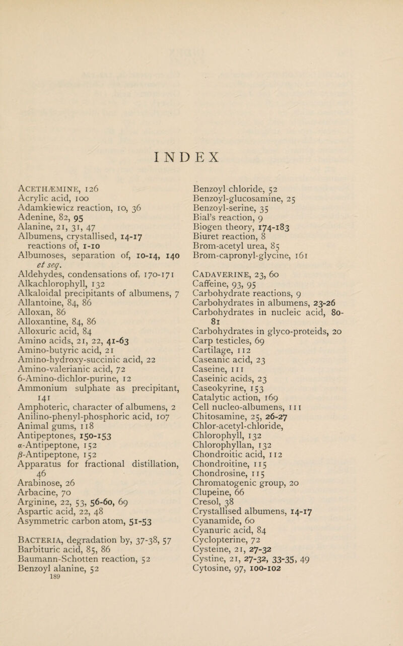 INDEX Aceth^emine, 126 Acrylic acid, 100 Adamkiewicz reaction, 10, 36 Adenine, 82, 95 Alanine, 21, 31, 47 Albumens, crystallised, 14-17 reactions of, 1-10 Albumoses, separation of, 10-14, 140 et seq. Aldehydes, condensations of, 170-171 Alkachlorophyll, 132 Alkaloidal precipitants of albumens, 7 Allantoine, 84, 86 Alloxan, 86 Alloxantine, 84, 86 Alloxuric acid, 84 Amino acids, 21, 22, 41-63 Amino-butyric acid, 21 Amino-hydroxy-succinic acid, 22 Amino-valerianic acid, 72 6-Amino-dichlor-purine, 12 Ammonium sulphate as precipitant, 141 Amphoteric, character of albumens, 2 Anilino-phenyl-phosphoric acid, 107 Animal gums, 118 Antipeptones, 150-153 a-Antipeptone, 152 j8-Antipeptone, 152 Apparatus for fractional distillation, 46 Arabinose, 26 Arbacine, 70 Arginine, 22, 53, 56-60, 69 Aspartic acid, 22, 48 Asymmetric carbon atom, 51-53 Bacteria, degradation by, 37-38, 57 Barbituric acid, 85, 86 Baumann-Schotten reaction, 52 Benzoyl alanine, 52 189 Benzoyl chloride, 52 Benzoyl-glucosamine, 25 Benzoyl-serine, 35 Biahs reaction, 9 Biogen theory, 174-183 Biuret reaction, 8 Brom-acetyl urea, 85 Brom-capronyl-glycine, 161 Cadaverine, 23, 60 Caffeine, 93, 95 Carbohydrate reactions, 9 Carbohydrates in albumens, 23-26 Carbohydrates in nucleic acid, 80- 81 Carbohydrates in glyco-proteids, 20 Carp testicles, 69 Cartilage, 112 Caseanic acid, 23 Caseine, 111 Caseinic acids, 23 Caseokyrine, 153 Catalytic action, 169 Cell nucleo-albumens, 111 Chitosamine, 25, 26-27 Chlor-acetyl-chloride, Chlorophyll, 132 Chlorophyllan, 132 Chondroitic acid, 112 Chondroitine, 115 Chondrosine, 115 Chromatogenic group, 20 Clupeine, 66 Cresol, 38 Crystallised albumens, 14-17 Cyanamide, 60 Cyanuric acid, 84 Cyclopterine, 72 Cysteine, 21, 27-32 Cystine, 21, 27-32, 33-35, 49 Cytosine, 97, 100-102