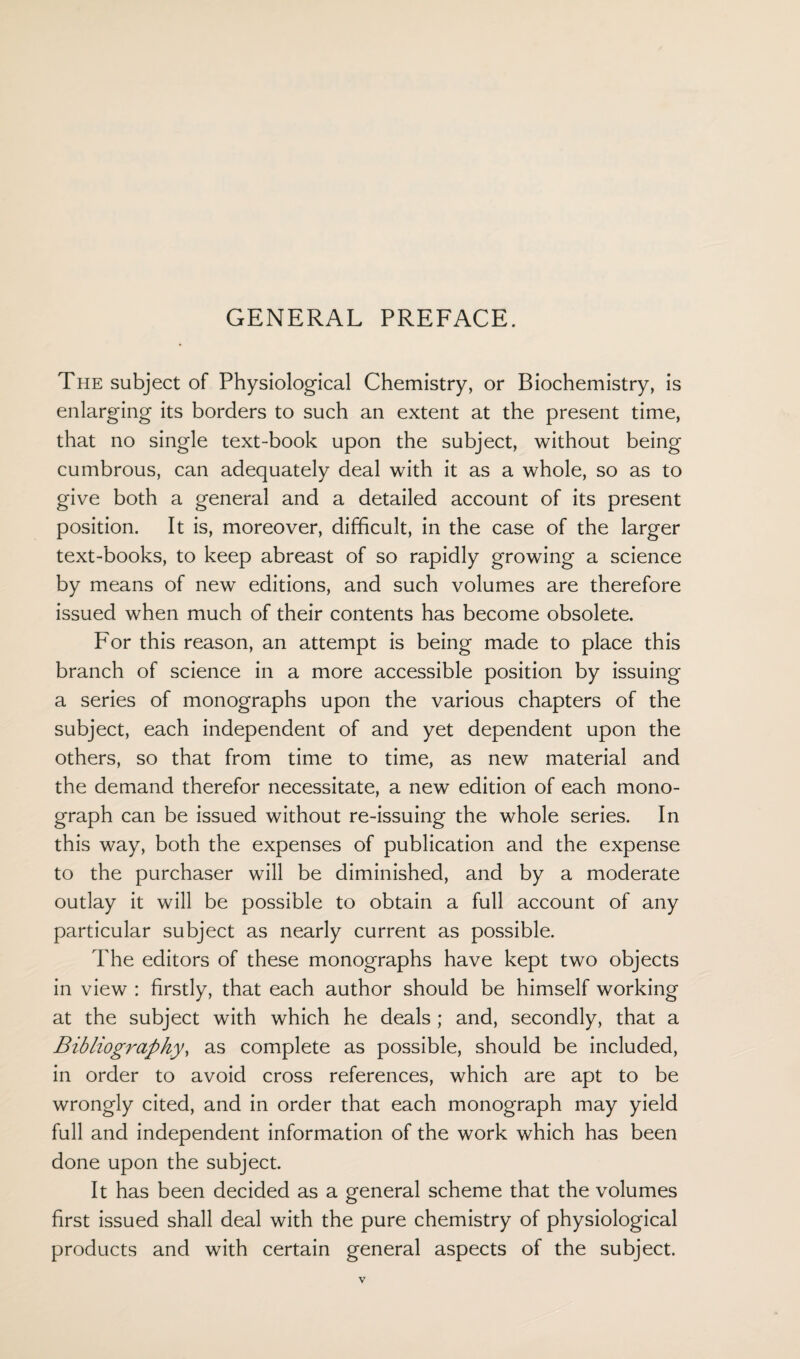 GENERAL PREFACE. The subject of Physiological Chemistry, or Biochemistry, is enlarging its borders to such an extent at the present time, that no single text-book upon the subject, without being cumbrous, can adequately deal with it as a whole, so as to give both a general and a detailed account of its present position. It is, moreover, difficult, in the case of the larger text-books, to keep abreast of so rapidly growing a science by means of new editions, and such volumes are therefore issued when much of their contents has become obsolete. For this reason, an attempt is being made to place this branch of science in a more accessible position by issuing a series of monographs upon the various chapters of the subject, each independent of and yet dependent upon the others, so that from time to time, as new material and the demand therefor necessitate, a new edition of each mono¬ graph can be issued without re-issuing the whole series. In this way, both the expenses of publication and the expense to the purchaser will be diminished, and by a moderate outlay it will be possible to obtain a full account of any particular subject as nearly current as possible. The editors of these monographs have kept two objects in view : firstly, that each author should be himself working at the subject with which he deals ; and, secondly, that a Bibliography, as complete as possible, should be included, in order to avoid cross references, which are apt to be wrongly cited, and in order that each monograph may yield full and independent information of the work which has been done upon the subject. It has been decided as a general scheme that the volumes first issued shall deal with the pure chemistry of physiological products and with certain general aspects of the subject.