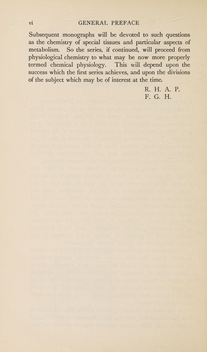 Subsequent monographs will be devoted to such questions as the chemistry of special tissues and particular aspects of metabolism. So the series, if continued, will proceed from physiological chemistry to what may be now more properly termed chemical physiology. This will depend upon the success which the first series achieves, and upon the divisions of the subject which may be of interest at the time. R. H. A. P.