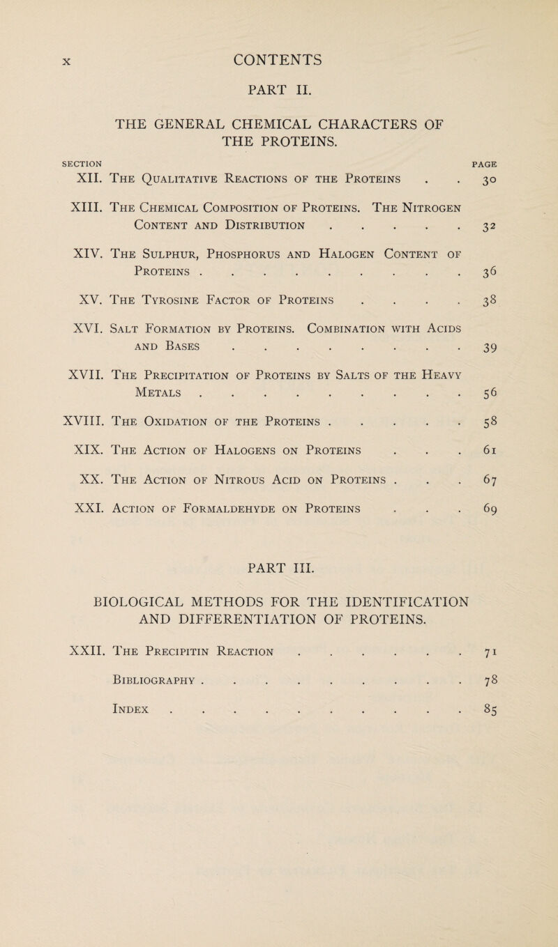 PART II. THE GENERAL CHEMICAL CHARACTERS OF THE PROTEINS. SECTION PAGE XII. The Qualitative Reactions of the Proteins . . 30 XIII. The Chemical Composition of Proteins. The Nitrogen Content and Distribution . . . . .32 XIV. The Sulphur, Phosphorus and Halogen Content of Proteins ......... 36 XV. The Tyrosine Factor of Proteins . . . .38 XVI. Salt Formation by Proteins. Combination with Acids and Bases ........ 39 XVII. The Precipitation of Proteins by Salts of the Heavy Metals . . . . . . . . 56 XVIII. The Oxidation of the Proteins . . . . .58 XIX. The Action of Halogens on Proteins . . .61 XX. The Action of Nitrous Acid on Proteins ... 67 XXL Action of Formaldehyde on Proteins ... 69 PART III. BIOLOGICAL METHODS FOR THE IDENTIFICATION AND DIFFERENTIATION OF PROTEINS. XXII. The Precipitin Reaction . . . . . 71 Bibliography ......... 78 85 Index