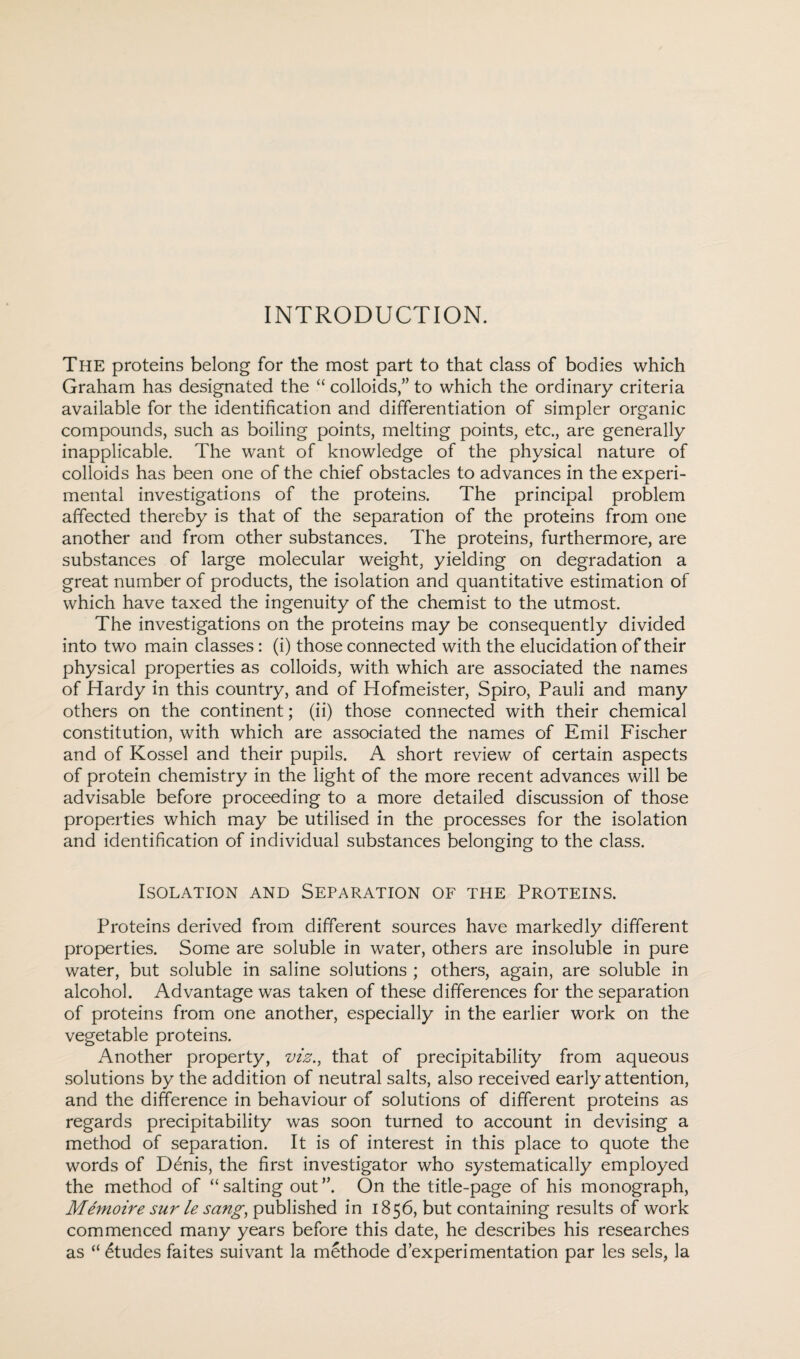 INTRODUCTION. The proteins belong for the most part to that class of bodies which Graham has designated the “ colloids,” to which the ordinary criteria available for the identification and differentiation of simpler organic compounds, such as boiling points, melting points, etc., are generally inapplicable. The want of knowledge of the physical nature of colloids has been one of the chief obstacles to advances in the experi¬ mental investigations of the proteins. The principal problem affected thereby is that of the separation of the proteins from one another and from other substances. The proteins, furthermore, are substances of large molecular weight, yielding on degradation a great number of products, the isolation and quantitative estimation of which have taxed the ingenuity of the chemist to the utmost. The investigations on the proteins may be consequently divided into two main classes : (i) those connected with the elucidation of their physical properties as colloids, with which are associated the names of Hardy in this country, and of Hofmeister, Spiro, Pauli and many others on the continent; (ii) those connected with their chemical constitution, with which are associated the names of Emil Fischer and of Kossel and their pupils. A short review of certain aspects of protein chemistry in the light of the more recent advances will be advisable before proceeding to a more detailed discussion of those properties which may be utilised in the processes for the isolation and identification of individual substances belonging to the class. Isolation and Separation of the Proteins. Proteins derived from different sources have markedly different properties. Some are soluble in water, others are insoluble in pure water, but soluble in saline solutions ; others, again, are soluble in alcohol. Advantage was taken of these differences for the separation of proteins from one another, especially in the earlier work on the vegetable proteins. Another property, viz., that of precipitability from aqueous solutions by the addition of neutral salts, also received early attention, and the difference in behaviour of solutions of different proteins as regards precipitability was soon turned to account in devising a method of separation. It is of interest in this place to quote the words of D6nis, the first investigator who systematically employed the method of “ salting out On the title-page of his monograph, Memoire sur le sang, published in 1856, but containing results of work commenced many years before this date, he describes his researches as “ Etudes faites suivant la methode d’experi mentation par les sels, la