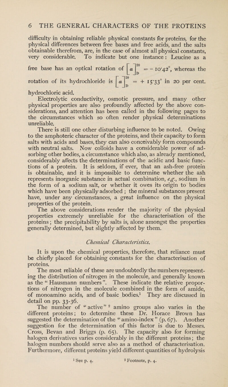 difficulty in obtaining reliable physical constants for proteins, for the physical differences between free bases and free acids, and the salts obtainable therefrom, are, in the case of almost all physical constants, very considerable. To indicate but one instance : Leucine as a free base has an optical rotation of = - 10*42°, whereas the rotation of its hydrochloride is = + I5’33° in 20 Per cent. hydrochloric acid. Electrolytic conductivity, osmotic pressure, and many other physical properties are also profoundly affected by the above con¬ siderations, and attention has been called in the following pages to the circumstances which so often render physical determinations unreliable. There is still one other disturbing influence to be noted. Owing to the amphoteric character of the proteins, and their capacity to form salts with acids and bases, they can also conceivably form compounds with neutral salts. Now colloids have a considerable power of ad¬ sorbing other bodies, a circumstance which also, as already mentioned, considerably affects the determinations of the acidic and basic func¬ tions of a protein. It is seldom, if ever, that an ash-free protein is obtainable, and it is impossible to determine whether the ash represents inorganic substance in actual combination, e.g, sodium in the form of a sodium salt, or whether it owes its origin to bodies which have been physically adsorbed ; the mineral substances present have, under any circumstances, a great influence on the physical properties of the protein. The above considerations render the majority of the physical properties extremely unreliable for the characterisation of the proteins; the precipitability by salts is, alone amongst the properties generally determined, but slightly affected by them. Chem ical Characteristics. It is upon the chemical properties, therefore, that reliance must be chiefly placed for obtaining constants for the characterisation of proteins. The most reliable of these are undoubtedly the numbers represent¬ ing the distribution of nitrogen in the molecule, and generally known as the “ Hausmann numbers These indicate the relative propor¬ tions of nitrogen in the molecule combined in the form of amide, of monoamino acids, and of basic bodies.1 They are discussed in detail on pp. 33-36. The number of “ active ” 2 amino groups also varies in the different proteins; to determine these Dr. Horace Brown has suggested the determination of the “ amino-index ” (p. 67). Another suggestion for the determination of this factor is due to Messrs. Cross, Bevan and Briggs (p. 65), The capacity also for forming halogen derivatives varies considerably in the different proteins; the halogen numbers should serve also as a method of characterisation. Furthermore, different proteins yield different quantities of hydrolysis 1 See p. 4. ? Footnote, p. 4.