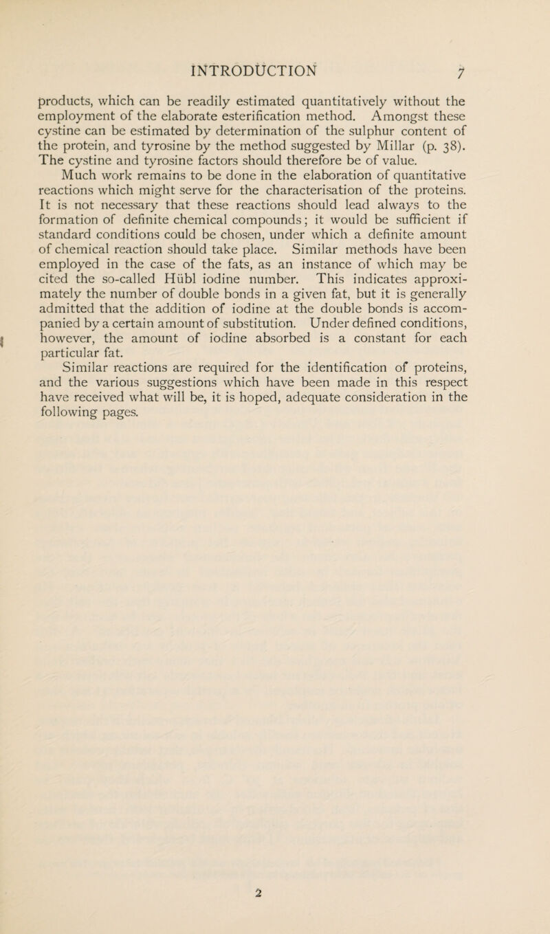 products, which can be readily estimated quantitatively without the employment of the elaborate esterification method. Amongst these cystine can be estimated by determination of the sulphur content of the protein, and tyrosine by the method suggested by Millar (p. 38). The cystine and tyrosine factors should therefore be of value. Much work remains to be done in the elaboration of quantitative reactions which might serve for the characterisation of the proteins. It is not necessary that these reactions should lead always to the formation of definite chemical compounds; it would be sufficient if standard conditions could be chosen, under which a definite amount of chemical reaction should take place. Similar methods have been employed in the case of the fats, as an instance of which may be cited the so-called Hubl iodine number. This indicates approxi¬ mately the number of double bonds in a given fat, but it is generally admitted that the addition of iodine at the double bonds is accom¬ panied by a certain amount of substitution. Under defined conditions, however, the amount of iodine absorbed is a constant for each particular fat. Similar reactions are required for the identification of proteins, and the various suggestions which have been made in this respect have received what will be, it is hoped, adequate consideration in the following pages. 2