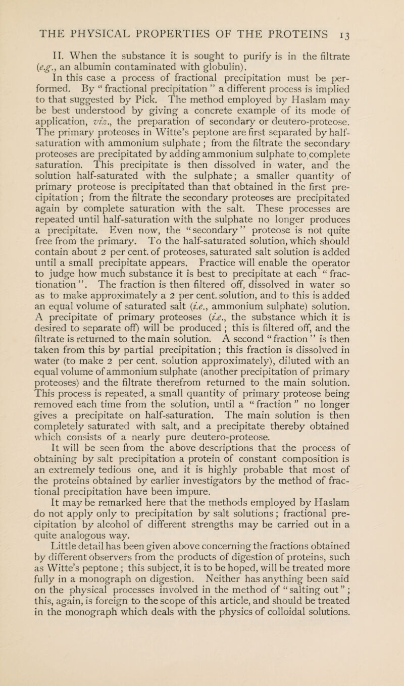 II. When the substance it is sought to purify is in the filtrate (e.g.y an albumin contaminated with globulin). In this case a process of fractional precipitation must be per¬ formed. By “ fractional precipitation ” a different process is implied to that suggested by Pick. The method employed by Haslam may be best understood by giving a concrete example of its mode of application, viz., the preparation of secondary or deutero-proteose. The primary proteoses in Witte’s peptone are first separated by half¬ saturation with ammonium sulphate ; from the filtrate the secondary proteoses are precipitated by adding ammonium sulphate to complete saturation. This precipitate is then dissolved in water, and the solution half-saturated with the sulphate; a smaller quantity of primary proteose is precipitated than that obtained in the first pre¬ cipitation ; from the filtrate the secondary proteoses are precipitated again by complete saturation with the salt. These processes are repeated until half-saturation with the sulphate no longer produces a precipitate. Even now, the “secondary” proteose is not quite free from the primary. To the half-saturated solution, which should contain about 2 per cent, of proteoses, saturated salt solution is added until a small precipitate appears. Practice will enable the operator to judge how much substance it is best to precipitate at each “ frac¬ tionation”. The fraction is then filtered off, dissolved in water so as to make approximately a 2 per cent, solution, and to this is added an equal volume of saturated salt ammonium sulphate) solution. A precipitate of primary proteoses (i.e., the substance which it is desired to separate off) will be produced ; this is filtered off, and the filtrate is returned to the main solution. A second “ fraction ” is then taken from this by partial precipitation; this fraction is dissolved in water (to make 2 per cent, solution approximately), diluted with an equal volume of ammonium sulphate (another precipitation of primary proteoses) and the filtrate therefrom returned to the main solution. This process is repeated, a small quantity of primary proteose being removed each time from the solution, until a “ fraction ” no longer gives a precipitate on half-saturation. The main solution is then completely saturated with salt, and a precipitate thereby obtained which consists of a nearly pure deutero-proteose. It will be seen from the above descriptions that the process of obtaining by salt precipitation a protein of constant composition is an extremely tedious one, and it is highly probable that most of the proteins obtained by earlier investigators by the method of frac¬ tional precipitation have been impure. It maybe remarked here that the methods employed by Haslam do not apply only to precipitation by salt solutions; fractional pre¬ cipitation by alcohol of different strengths may be carried out in a quite analogous way. Little detail has been given above concerning the fractions obtained by different observers from the products of digestion of proteins, such as Witte’s peptone ; this subject, it is to be hoped, will be treated more fully in a monograph on digestion. Neither has anything been said on the physical processes involved in the method of “ salting out ” ; this, again, is foreign to the scope of this article, and should be treated in the monograph which deals with the physics of colloidal solutions.