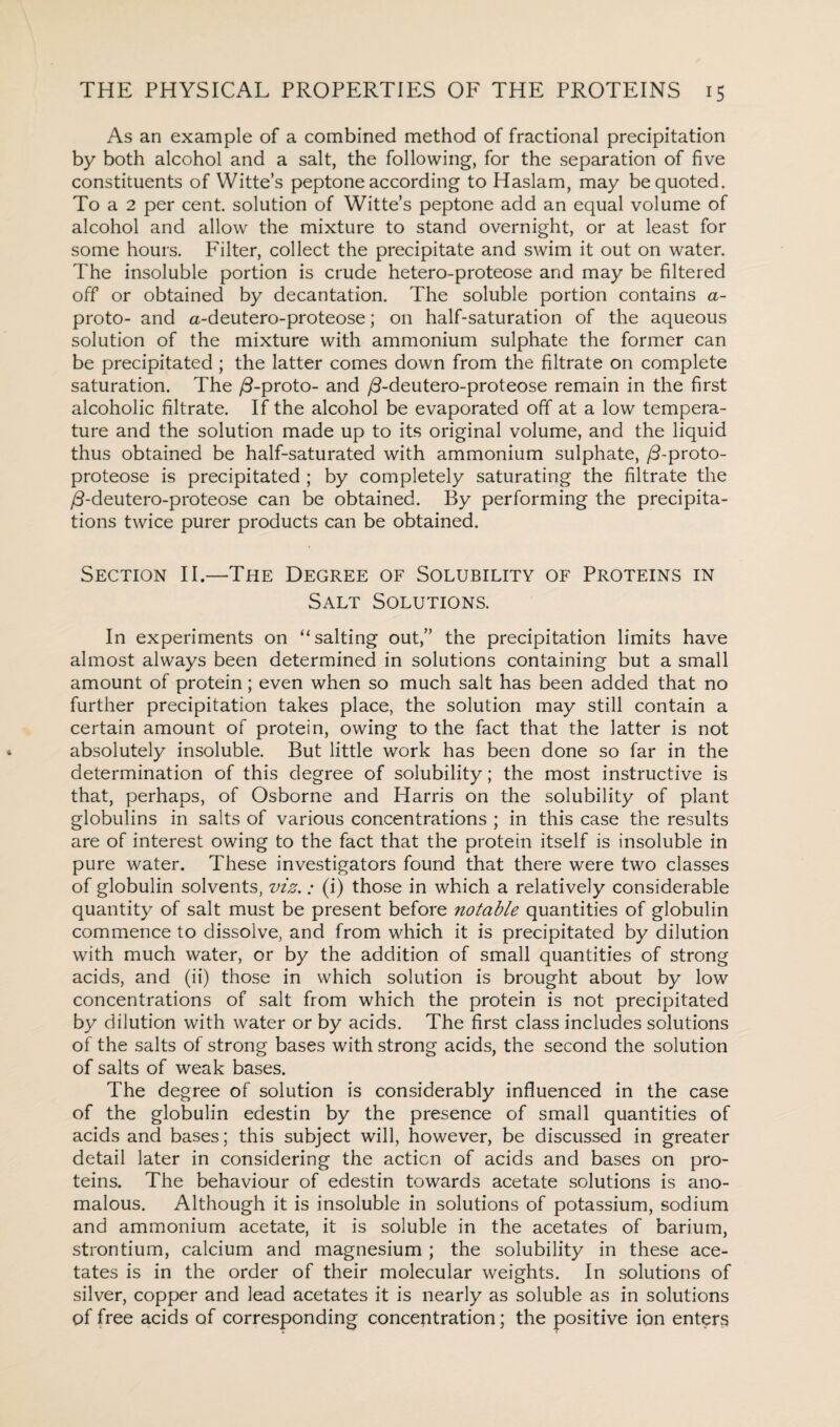 As an example of a combined method of fractional precipitation by both alcohol and a salt, the following, for the separation of five constituents of Witte’s peptone according to Haslam, may be quoted. To a 2 per cent, solution of Witte’s peptone add an equal volume of alcohol and allow the mixture to stand overnight, or at least for some hours. Filter, collect the precipitate and swim it out on water. The insoluble portion is crude hetero-proteose and may be filtered off or obtained by decantation. The soluble portion contains a- proto- and a-deutero-proteose; on half-saturation of the aqueous solution of the mixture with ammonium sulphate the former can be precipitated; the latter comes down from the filtrate on complete saturation. The /3-proto- and /3-deutero-proteose remain in the first alcoholic filtrate. If the alcohol be evaporated off at a low tempera¬ ture and the solution made up to its original volume, and the liquid thus obtained be half-saturated with ammonium sulphate, /3-proto¬ proteose is precipitated ; by completely saturating the filtrate the /3-deutero-proteose can be obtained. By performing the precipita¬ tions twice purer products can be obtained. Section II.—The Degree of Solubility of Proteins in Salt Solutions. In experiments on “salting out,” the precipitation limits have almost always been determined in solutions containing but a small amount of protein; even when so much salt has been added that no further precipitation takes place, the solution may still contain a certain amount of protein, owing to the fact that the latter is not absolutely insoluble. But little work has been done so far in the determination of this degree of solubility; the most instructive is that, perhaps, of Osborne and Harris on the solubility of plant globulins in salts of various concentrations ; in this case the results are of interest owing to the fact that the protein itself is insoluble in pure water. These investigators found that there were two classes of globulin solvents, viz. .* (i) those in which a relatively considerable quantity of salt must be present before notable quantities of globulin commence to dissolve, and from which it is precipitated by dilution with much water, or by the addition of small quantities of strong acids, and (ii) those in which solution is brought about by low concentrations of salt from which the protein is not precipitated by dilution with water or by acids. The first class includes solutions of the salts of strong bases with strong acids, the second the solution of salts of weak bases. The degree of solution is considerably influenced in the case of the globulin edestin by the presence of small quantities of acids and bases; this subject will, however, be discussed in greater detail later in considering the action of acids and bases on pro¬ teins. The behaviour of edestin towards acetate solutions is ano¬ malous. Although it is insoluble in solutions of potassium, sodium and ammonium acetate, it is soluble in the acetates of barium, strontium, calcium and magnesium ; the solubility in these ace¬ tates is in the order of their molecular weights. In solutions of silver, copper and lead acetates it is nearly as soluble as in solutions of free acids of corresponding concentration; the positive ion enters