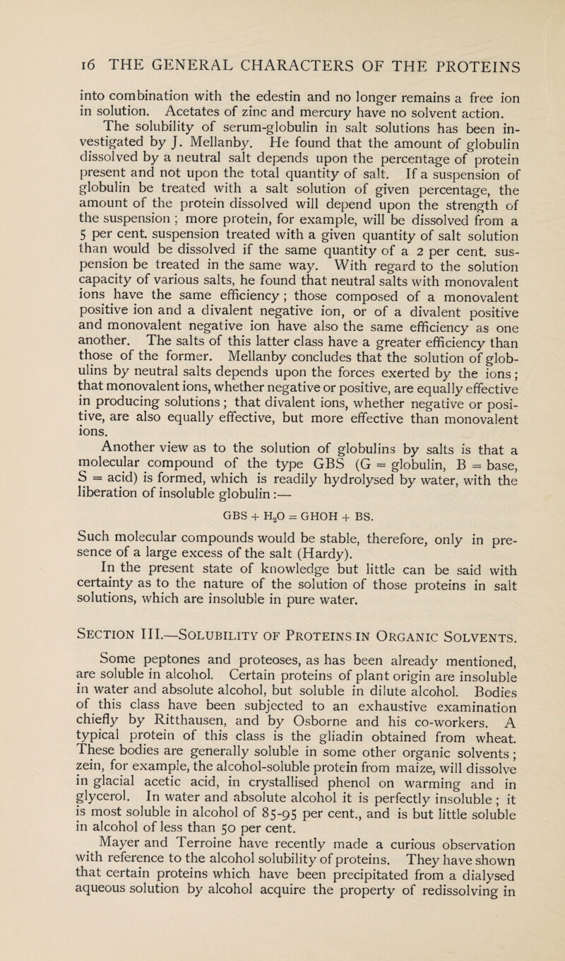 into combination with the edestin and no longer remains a free ion in solution. Acetates of zinc and mercury have no solvent action. The solubility of serum-globulin in salt solutions has been in¬ vestigated by J. Mellanby. He found that the amount of globulin dissolved by a neutral salt depends upon the percentage of protein present and not upon the total quantity of salt. If a suspension of globulin be treated with a salt solution of given percentage, the amount of the protein dissolved will depend upon the strength of the suspension ; more protein, for example, will be dissolved from a 5 per cent, suspension treated with a given quantity of salt solution than would be dissolved if the same quantity of a 2 per cent, sus¬ pension be treated in the same way. With regard to the solution capacity of various salts, he found that neutral salts with monovalent ions have the same efficiency ; those composed of a monovalent positive ion and a divalent negative ion, or of a divalent positive and monovalent negative ion have also the same efficiency as one another. The salts of this latter class have a greater efficiency than those of the former. Mellanby concludes that the solution of glob¬ ulins by neutral salts depends upon the forces exerted by the ions; that monovalent ions, whether negative or positive, are equally effective in producing solutions ; that divalent ions, whether negative or posi¬ tive, are also equally effective, but more effective than monovalent ions. Another view as to the solution of globulins by salts is that a molecular compound of the type GBS (G = globulin, B = base, S = acid) is formed, which is readily hydrolysed by water, with the liberation of insoluble globulin :— GBS + H20 = GHOH + BS. Such molecular compounds would be stable, therefore, only in pre¬ sence of a large excess of the salt (Hardy). In the present state of knowledge but little can be said with certainty as to the nature of the solution of those proteins in salt solutions, which are insoluble in pure water. Section III.—Solubility of Proteins in Organic Solvents. Some peptones and proteoses, as has been already mentioned, are soluble in alcohol. Certain proteins of plant origin are insoluble in water and absolute alcohol, but soluble in dilute alcohol. Bodies of this class have been subjected to an exhaustive examination chiefly by Ritthausen, and by Osborne and his co-workers. A typical protein of this class is the gliadin obtained from wheat. These bodies are generally soluble in some other organic solvents; zein, for example, the alcohol-soluble protein from maize, will dissolve in glacial acetic acid, in crystallised phenol on warming and in glycerol. In water and absolute alcohol it is perfectly insoluble ; it is most soluble in alcohol of 85-95 per cent., and is but little soluble in alcohol of less than 50 per cent. Mayer and Terroine have recently made a curious observation with reference to the alcohol solubility of proteins. They have shown that certain proteins which have been precipitated from a dialysed aqueous solution by alcohol acquire the property of redissolving in