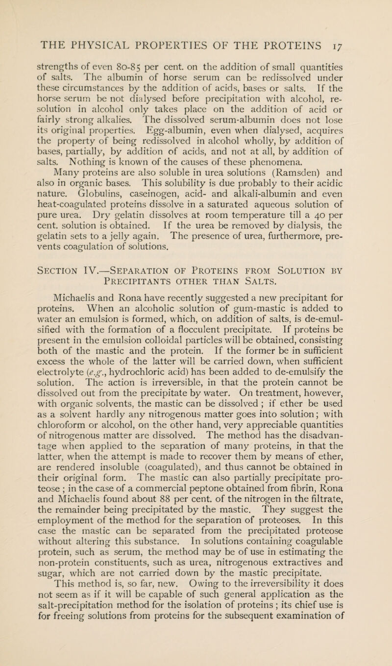 strengths of even 80-85 per cent on the addition of small quantities of salts. The albumin of horse serum can be redissolved under these circumstances by the addition of acids, bases or salts. If the horse serum be not dialysed before precipitation with alcohol, re¬ solution in alcohol only takes place on the addition of acid or fairly strong alkalies. The dissolved serum-albumin does not lose its original properties. Egg-albumin, even when dialysed, acquires the property of being redissolved in alcohol wholly, by addition of bases, partially, by addition of acids, and not at all, by addition of salts. Nothing is known of the causes of these phenomena. Many proteins are also soluble in urea solutions (Ramsden) and also in organic bases. This solubility is due probably to their acidic nature. Globulins, caseinogen, acid- and alkali-albumin and even heat-coagulated proteins dissolve in a saturated aqueous solution of pure urea. Dry gelatin dissolves at room temperature till a 40 per cent, solution is obtained. If the urea be removed by dialysis, the gelatin sets to a jelly again. The presence of urea, furthermore, pre¬ vents coagulation of solutions. Section IV.—Separation of Proteins from Solution by Precipitants other than Salts. Michaelis and Rona have recently suggested a new precipitant for proteins. When an alcoholic solution of gum-mastic is added to water an emulsion is formed, which, on addition of salts, is de-emul- sified with the formation of a flocculent precipitate. If proteins be present in the emulsion colloidal particles will be obtained, consisting both of the mastic and the protein. If the former be in sufficient excess the whole of the latter will be carried down, when sufficient electrolyte (<e.g., hydrochloric acid) has been added to de-emulsify the solution. The action is irreversible, in that the protein cannot be dissolved out from the precipitate by water. On treatment, however, with organic solvents, the mastic can be dissolved ; if ether be used as a solvent hardly any nitrogenous matter goes into solution; with chloroform or alcohol, on the other hand, very appreciable quantities of nitrogenous matter are dissolved. The method has the disadvan¬ tage when applied to the separation of many proteins, in that the latter, when the attempt is made to recover them by means of ether, are rendered insoluble (coagulated), and thus cannot be obtained in their original form. The mastic can also partially precipitate pro¬ teose ; in the case of a commercial peptone obtained from fibrin, Rona and Michaelis found about 88 per cent, of the nitrogen in the filtrate, the remainder being precipitated by the mastic. They suggest the employment of the method for the separation of proteoses. In this case the mastic can be separated from the precipitated proteose without altering this substance. In solutions containing coagulable protein, such as serum, the method may be of use in estimating the non-protein constituents, such as urea, nitrogenous extractives and sugar, which are not carried down by the mastic precipitate. This method is, so far, new. Owing to the irreversibility it does not seem as if it will be capable of such general application as the salt-precipitation method for the isolation of proteins ; its chief use is for freeing solutions from proteins for the subsequent examination of