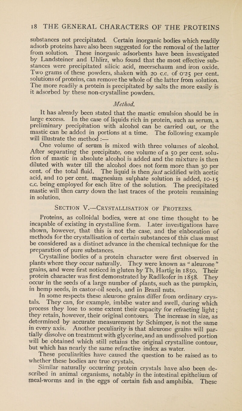 substances not precipitated. Certain inorganic bodies which readily adsorb proteins have also been suggested for the removal of the latter from solution. These inorganic adsorbents have been investigated by Landsteiner and Uhlirz, who found that the most effective sub¬ stances were precipitated silicic acid, meerschaum and iron oxide. Two grams of these powders, shaken with 20 c.c. of 0*25 per cent, solutions of proteins, can remove the whole of the latter from solution. The more readily a protein is precipitated by salts the more easily is it adsorbed by these non-crystalline powders. Method. It has already been stated that the mastic emulsion should be in large excess. In the case of liquids rich in protein, such as serum, a preliminary precipitation with alcohol can be carried out, or the mastic can be added in portions at a time. The following example will illustrate the method :— One volume of serum is mixed with three volumes of alcohol. After separating the precipitate, one volume of a 50 per cent, solu¬ tion of mastic in absolute alcohol is added and the mixture is then diluted with water till the alcohol does not form more than 30 per cent, of the total fluid. The liquid is then just acidified with acetic acid, and 10 per cent, magnesium sulphate solution is added, 10-15 c.c. being employed for each litre of the solution. The precipitated mastic will then carry down the last traces of the protein remaining in solution. Section V.—Crystallisation of Proteins. Proteins, as colloidal bodies, were at one time thought to be incapable of existing in crystalline form. Later investigations have shown, however, that this is not the case, and the elaboration of methods for the crystallisation of certain substances of this class must be considered as a distinct advance in the chemical technique for the preparation of pure substances. Crystalline bodies of a protein character were first observed in plants where they occur naturally. They were known as “ aleurone ” grains, and were first noticed in gluten by Th. Hartig in 1850. Their protein character was first demonstrated by Radlkofer in 1858. They occur in the seeds of a large number of plants, such as the pumpkin, in hemp seeds, in castor-oil seeds, and in Brazil nuts. In some respects these aleurone grains differ from ordinary crys¬ tals. They can, for example, imbibe water and swell, during which process they lose to some extent their capacity for refracting light; they retain, however, their original contours. The increase in size, as determined by accurate measurement by Schimper, is not the same in every axis. Another peculiarity is that aleurone grains will par¬ tially dissolve on treatment with glycerine, and an undissolved portion will be obtained which still retains the original crystalline contour, but which has nearly the same refractive index as water. These peculiarities have caused the question to be raised as to whether these bodies are true crystals. Similar naturally occurring protein crystals have also been de¬ scribed in animal organisms, notably in the intestinal epithelium of meal-worms and in the eggs of certain fish and amphibia. These