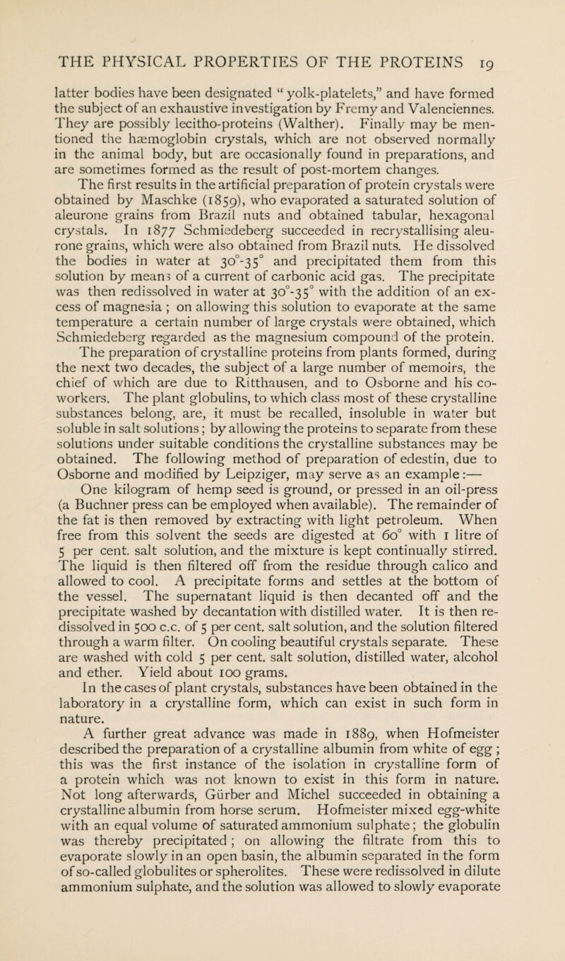 latter bodies have been designated “ yolk-platelets/’ and have formed the subject of an exhaustive investigation by Fremy and Valenciennes. They are possibly lecitho-proteins (Walther). Finally may be men¬ tioned the haemoglobin crystals, which are not observed normally in the animal body, but are occasionally found in preparations, and are sometimes formed as the result of post-mortem changes. The first results in the artificial preparation of protein crystals were obtained by Maschke (1859), w^° evaporated a saturated solution of aleurone grains from Brazil nuts and obtained tabular, hexagonal crystals. In 1877 Schmiedeberg succeeded in recrystallising aleu¬ rone grains, which were also obtained from Brazil nuts. He dissolved the bodies in water at 30°-35° and precipitated them from this solution by means of a current of carbonic acid gas. The precipitate was then redissolved in water at 30°-35° with the addition of an ex¬ cess of magnesia ; on allowing this solution to evaporate at the same temperature a certain number of large crystals were obtained, which Schmiedeberg regarded as the magnesium compound of the protein. The preparation of crystalline proteins from plants formed, during the next two decades, the subject of a large number of memoirs, the chief of which are due to Ritthausen, and to Osborne and his co¬ workers. The plant globulins, to which class most of these crystalline substances belong, are, it must be recalled, insoluble in water but soluble in salt solutions; by allowing the proteins to separate from these solutions under suitable conditions the crystalline substances may be obtained. The following method of preparation of edestin, due to Osborne and modified by Leipziger, may serve as an example:— One kilogram of hemp seed is ground, or pressed in an oil-press (a Buchner press can be employed when available). The remainder of the fat is then removed by extracting with light petroleum. When free from this solvent the seeds are digested at 6o° with I litre of 5 per cent, salt solution, and the mixture is kept continually stirred. The liquid is then filtered off from the residue through calico and allowed to cool. A precipitate forms and settles at the bottom of the vessel. The supernatant liquid is then decanted off and the precipitate washed by decantation with distilled water. It is then re¬ dissolved in 500 c.c. of 5 per cent, salt solution, and the solution filtered through a warm filter. On cooling beautiful crystals separate. These are washed with cold 5 per cent, salt solution, distilled water, alcohol and ether. Yield about 100 grams. In the cases of plant crystals, substances have been obtained in the laboratory in a crystalline form, which can exist in such form in nature. A further great advance was made in 1889, when Hofmeister described the preparation of a crystalline albumin from white of egg ; this was the first instance of the isolation in crystalline form of a protein which was not known to exist in this form in nature. Not long afterwards, Giirber and Michel succeeded in obtaining a crystalline albumin from horse serum. Hofmeister mixed egg-white with an equal volume of saturated ammonium sulphate; the globulin was thereby precipitated; on allowing the filtrate from this to evaporate slowly in an open basin, the albumin separated in the form of so-called globulites or spherolites. These were redissolved in dilute ammonium sulphate, and the solution was allowed to slowly evaporate