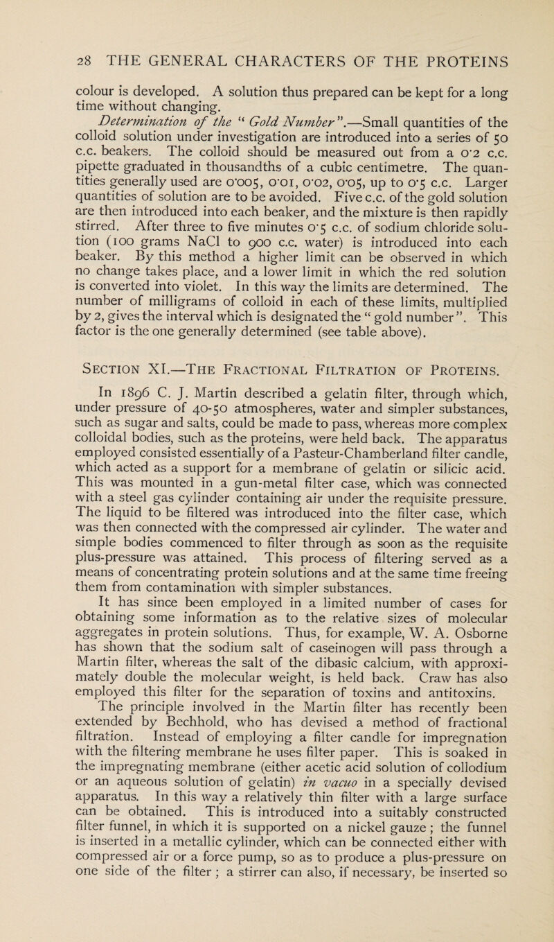 colour is developed. A solution thus prepared can be kept for a long time without changing. Determination of the “ Gold Number —Small quantities of the colloid solution under investigation are introduced into a series of 50 c.c. beakers. The colloid should be measured out from a o’2 c.c. pipette graduated in thousandths of a cubic centimetre. The quan¬ tities generally used are o’oc>5, O’Oi, 0*02, 0*05, up to 0*5 c.c. Larger quantities of solution are to be avoided. Five c.c. of the gold solution are then introduced into each beaker, and the mixture is then rapidly stirred. After three to five minutes O’5 c.c. of sodium chloride solu¬ tion (100 grams NaCl to 900 c.c. water) is introduced into each beaker. By this method a higher limit can be observed in which no change takes place, and a lower limit in which the red solution is converted into violet. In this way the limits are determined. The number of milligrams of colloid in each of these limits, multiplied by 2, gives the interval which is designated the “ gold number ”. This factor is the one generally determined (see table above). Section XI.—The Fractional Filtration of Proteins. In 1896 C. J. Martin described a gelatin filter, through which, under pressure of 40-50 atmospheres, water and simpler substances, such as sugar and salts, could be made to pass, whereas more complex colloidal bodies, such as the proteins, were held back. The apparatus employed consisted essentially of a Pasteur-Chamberland filter candle, which acted as a support for a membrane of gelatin or silicic acid. This was mounted in a gun-metal filter case, which was connected with a steel gas cylinder containing air under the requisite pressure. The liquid to be filtered was introduced into the filter case, which was then connected with the compressed air cylinder. The water and simple bodies commenced to filter through as soon as the requisite plus-pressure was attained. This process of filtering served as a means of concentrating protein solutions and at the same time freeing them from contamination with simpler substances. It has since been employed in a limited number of cases for obtaining some information as to the relative sizes of molecular aggregates in protein solutions. Thus, for example, W. A. Osborne has shown that the sodium salt of caseinogen will pass through a Martin filter, whereas the salt of the dibasic calcium, with approxi¬ mately double the molecular weight, is held back. Craw has also employed this filter for the separation of toxins and antitoxins. I he principle involved in the Martin filter has recently been extended by Bechhold, who has devised a method of fractional filtration. Instead of employing a filter candle for impregnation with the filtering membrane he uses filter paper. This is soaked in the impregnating membrane (either acetic acid solution of collodium or an aqueous solution of gelatin) in vacuo in a specially devised apparatus. In this way a relatively thin filter with a large surface can be obtained. This is introduced into a suitably constructed filter funnel, in which it is supported on a nickel gauze; the funnel is inserted in a metallic cylinder, which can be connected either with compressed air or a force pump, so as to produce a plus-pressure on one side of the filter ; a stirrer can also, if necessary, be inserted so