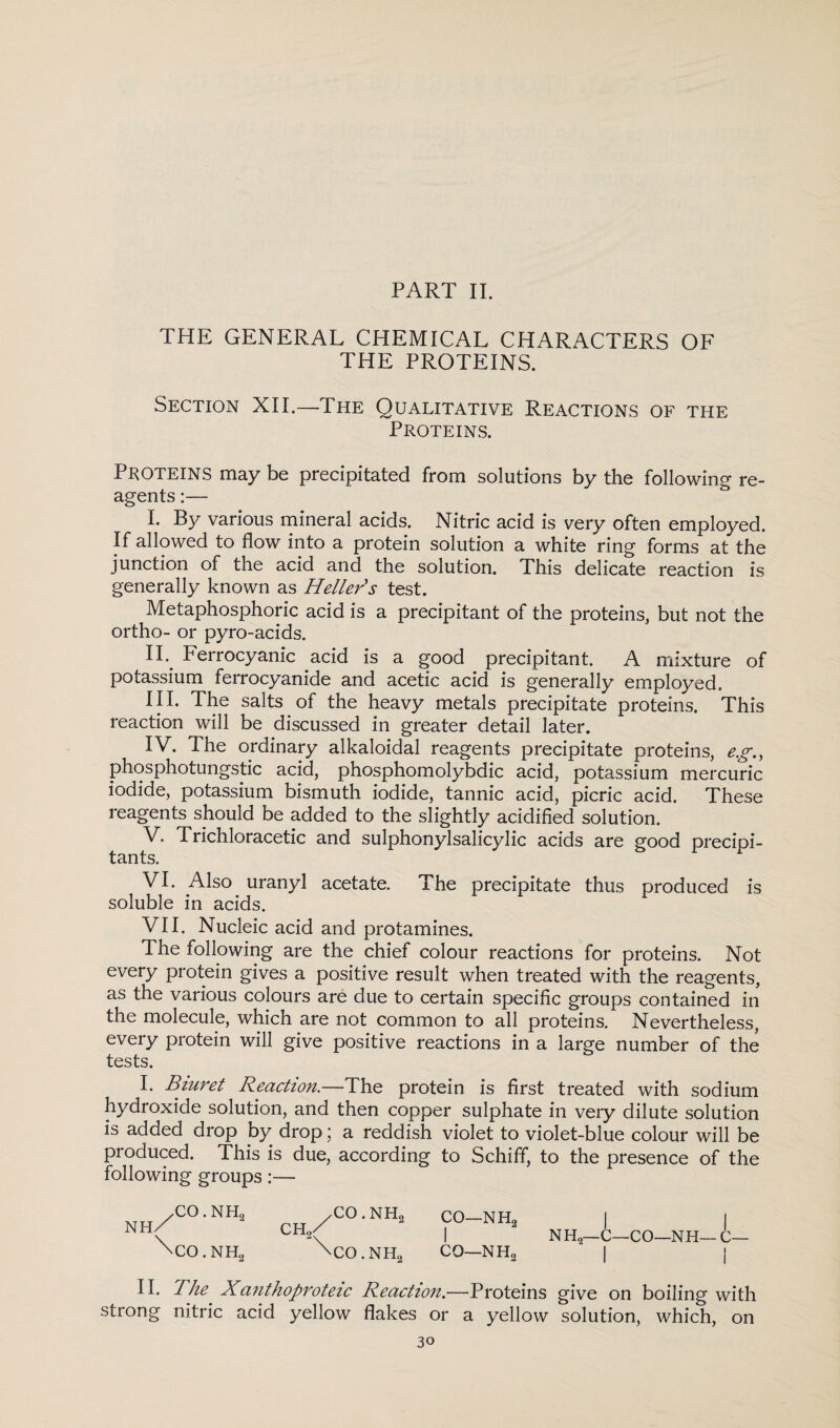 THE GENERAL CHEMICAL CHARACTERS OF THE PROTEINS. Section XII.—The Qualitative Reactions of the Proteins. PROTEINS may be precipitated from solutions by the following re¬ agents :— L By various mineral acids. Nitric acid is very often employed. If allowed to flow into a protein solution a white ring forms at the junction of the acid and the solution. This delicate reaction is generally known as Heller's test. Metaphosphoric acid is a precipitant of the proteins, but not the ortho- or pyro-acids. II- Ferrocyanic acid is a good precipitant. A mixture of potassium ferrocyanide and acetic acid is generally employed. III. The salts of the heavy metals precipitate proteins. This reaction will be discussed in greater detail later. IV. The ordinary alkaloidal reagents precipitate proteins, eg., phosphotungstic acid, phosphomolybdic acid, potassium mercuric iodide, potassium bismuth iodide, tannic acid, picric acid. These reagents should be added to the slightly acidified solution. V. Trichloracetic and sulphonylsalicylic acids are good precipi- tants. VI. Also uranyl acetate. The precipitate thus produced is soluble in acids. VII. Nucleic acid and protamines. The following are the chief colour reactions for proteins. Not every protein gives a positive result when treated with the reagents, as the various colours are due to certain specific groups contained in the molecule, which are not common to all proteins. Nevertheless, every protein will give positive reactions in a large number of the tests. I. Biuret Reaction.—The protein is first treated with sodium hydroxide solution, and then copper sulphate in very dilute solution is added drop by drop; a reddish violet to violet-blue colour will be produced. This is due, according to Schiff, to the presence of the following groups:— Nh/ \ CO. nh2 CO.NH2 CO.NH2 CO. NH2 CO—nh2 I CO—NHo NH2— C—CO—NH l II. The Xanthoproteic Reaction.—Proteins give on boiling with strong nitric acid yellow flakes or a yellow solution, which, on