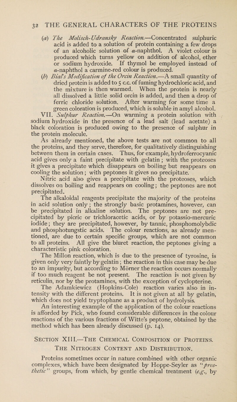 (a) The Molisch-Udransky Reaction.—Concentrated sulphuric acid is added to a solution of protein containing a few drops of an alcoholic solution of a-naphthol. A violet colour is produced which turns yellow on addition of alcohol, ether or sodium hydroxide. If thymol be employed instead of a-naphthol a carmine-red colour is produced. (b) Rial’s Modification of the Orcin Reaction.—A small quantity of dried protein is added to 5 c.c. of fuming hydrochloric acid, and the mixture is then warmed. When the protein is nearly all dissolved a little solid orcin is added, and then a drop of ferric chloride solution. After warming for some time a green coloration is produced, which is soluble in amyl alcohol. VII. Sulphur Reaction.—On warming a protein solution with sodium hydroxide in the presence of a lead salt (lead acetate) a black coloration is produced owing to the presence of sulphur in the protein molecule. As already mentioned, the above tests are not common to all the proteins, and they serve, therefore, for qualitatively distinguishing between them in certain cases. Thus, for example, hydroferrocyanic acid gives only a faint precipitate with gelatin ; with the proteoses it gives a precipitate which disappears on boiling but reappears on cooling the solution; with peptones it gives no precipitate. Nitric acid also gives a precipitate with the proteoses, which dissolves on boiling and reappears on cooling; the peptones are not precipitated. The alkaloidal reagents precipitate the majority of the proteins in acid solution only; the strongly basic protamines, however, can be precipitated in alkaline solution. The peptones are not pre¬ cipitated by picric or trichloracetic acids, or by potassio-mercuric iodide; they are precipitated, however, by tannic, phosphomolybdic and phosphotungstic acids. The colour reactions, as already men¬ tioned, are due to certain specific groups, which are not common to all proteins. All give the biuret reaction, the peptones giving a characteristic pink coloration. The Millon reaction, which is due to the presence of tyrosine, is given only very faintly by gelatin ; the reaction in this case may be due to an impurity, but according to Morner the reaction occurs normally if too much reagent be not present. The reaction is not given by reticulin, nor by the protamines, with the exception of cyclopterine. The Adamkiewicz (Hopkins-Cole) reaction varies also in in¬ tensity with the different proteins. It is not given at all by gelatin, which does not yield tryptophane as a product of hydrolysis. An interesting example of the application of the colour reactions is afforded by Pick, who found considerable differences in the colour reactions of the various fractions of Witte’s peptone, obtained by the method which has been already discussed (p. 14). Section XIII.—The Chemical Composition of Proteins. The Nitrogen Content and Distribution. Proteins sometimes occur in nature combined with other organic complexes, which have been designated by Hoppe-Seyler as “pros¬ thetic” groups, from which, by gentle chemical treatment (e.g., by