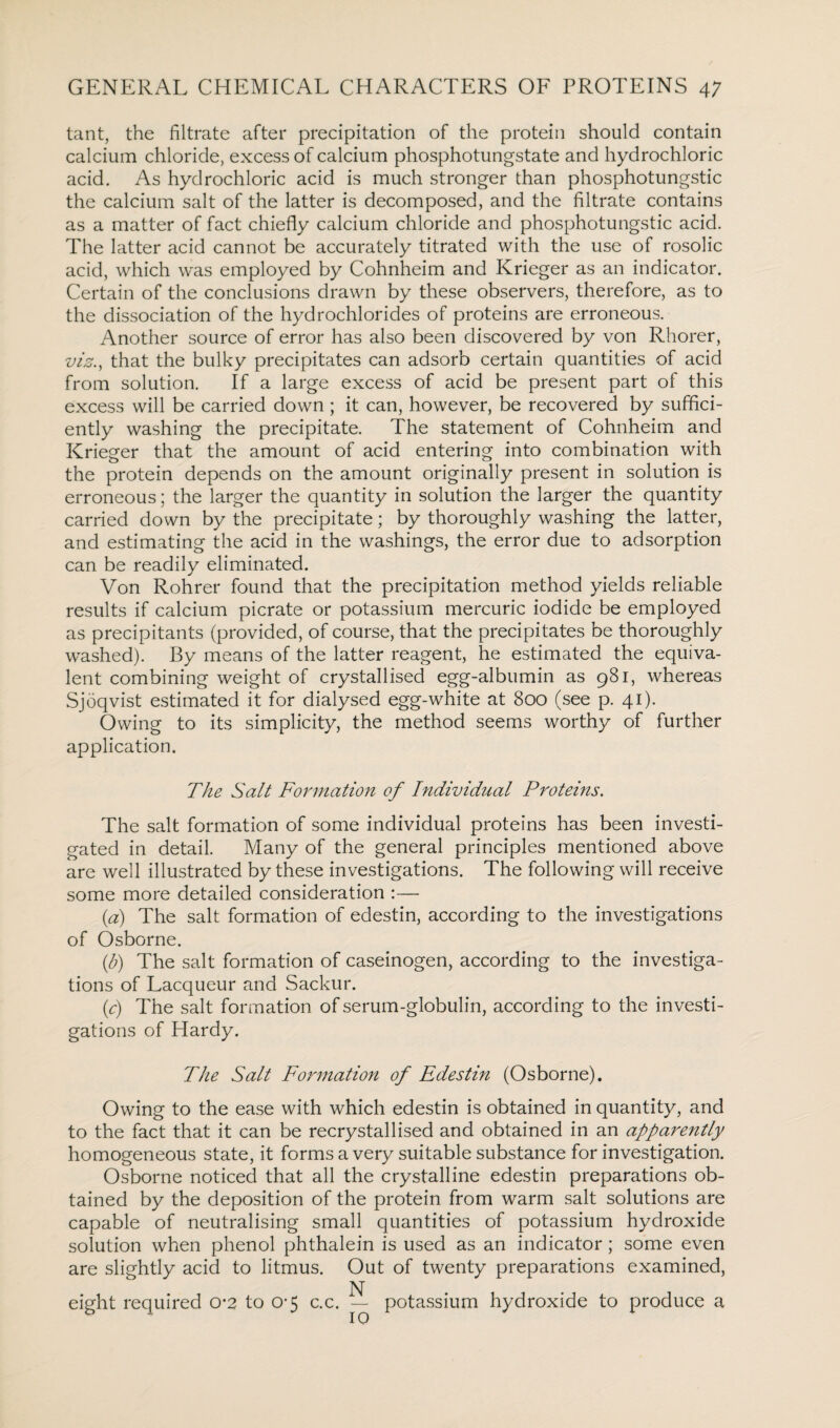 tant, the filtrate after precipitation of the protein should contain calcium chloride, excess of calcium phosphotungstate and hydrochloric acid. As hydrochloric acid is much stronger than phosphotungstic the calcium salt of the latter is decomposed, and the filtrate contains as a matter of fact chiefly calcium chloride and phosphotungstic acid. The latter acid cannot be accurately titrated with the use of rosolic acid, which was employed by Cohnheim and Krieger as an indicator. Certain of the conclusions drawn by these observers, therefore, as to the dissociation of the hydrochlorides of proteins are erroneous. Another source of error has also been discovered by von Rhorer, viz., that the bulky precipitates can adsorb certain quantities of acid from solution. If a large excess of acid be present part of this excess will be carried down ; it can, however, be recovered by suffici¬ ently washing the precipitate. The statement of Cohnheim and Krieger that the amount of acid entering into combination with the protein depends on the amount originally present in solution is erroneous; the larger the quantity in solution the larger the quantity carried down by the precipitate; by thoroughly washing the latter, and estimating the acid in the washings, the error due to adsorption can be readily eliminated. Von Rohrer found that the precipitation method yields reliable results if calcium picrate or potassium mercuric iodide be employed as precipitants (provided, of course, that the precipitates be thoroughly washed). By means of the latter reagent, he estimated the equiva¬ lent combining weight of crystallised egg-albumin as 981, whereas Sjoqvist estimated it for dialysed egg-white at 800 (see p. 41). Owing to its simplicity, the method seems worthy of further application. The Salt Formation of Individual Proteins. The salt formation of some individual proteins has been investi¬ gated in detail. Many of the general principles mentioned above are well illustrated by these investigations. The following will receive some more detailed consideration :— (a) The salt formation of edestin, according to the investigations of Osborne. (h) The salt formation of caseinogen, according to the investiga¬ tions of Lacqueur and Sackur. (c) The salt formation of serum-globulin, according to the investi¬ gations of Hardy. The Salt Formation of Edestin (Osborne). Owing to the ease with which edestin is obtained in quantity, and to the fact that it can be recrystallised and obtained in an apparently homogeneous state, it forms a very suitable substance for investigation. Osborne noticed that all the crystalline edestin preparations ob¬ tained by the deposition of the protein from warm salt solutions are capable of neutralising small quantities of potassium hydroxide solution when phenol phthalein is used as an indicator; some even are slightly acid to litmus. Out of twenty preparations examined, eight required 0*2 to 0-5 c.c. potassium hydroxide to produce a