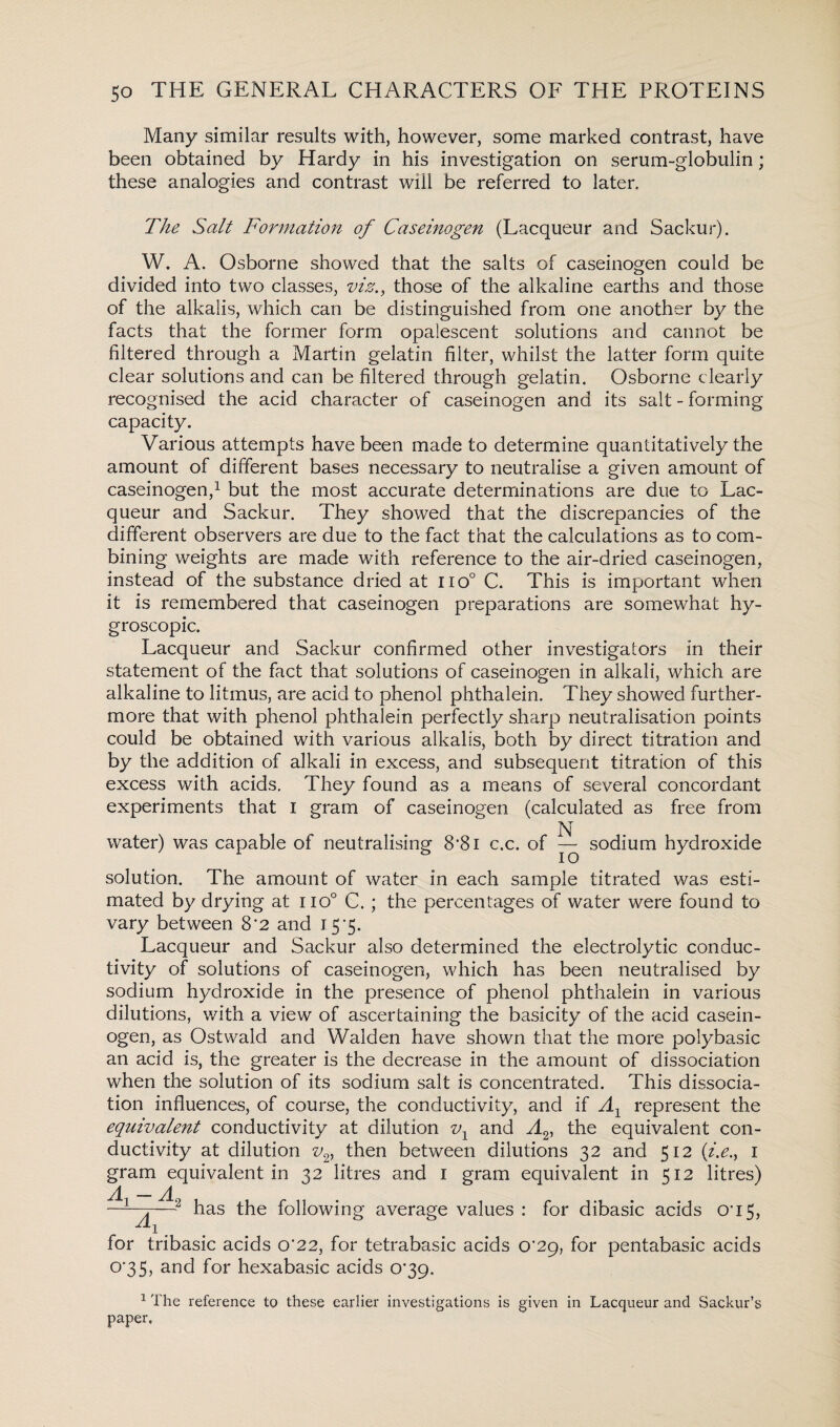 Many similar results with, however, some marked contrast, have been obtained by Hardy in his investigation on serum-globulin; these analogies and contrast will be referred to later. The Salt Formation of Caseinogen (Lacqueur and Sackur). W. A. Osborne showed that the salts of caseinogen could be divided into two classes, viz., those of the alkaline earths and those of the alkalis, which can be distinguished from one another by the facts that the former form opalescent solutions and cannot be filtered through a Martin gelatin filter, whilst the latter form quite clear solutions and can be filtered through gelatin. Osborne clearly recognised the acid character of caseinogen and its salt - forming capacity. Various attempts have been made to determine quantitatively the amount of different bases necessary to neutralise a given amount of caseinogen,1 but the most accurate determinations are due to Lac¬ queur and Sackur. They showed that the discrepancies of the different observers are due to the fact that the calculations as to com¬ bining weights are made with reference to the air-dried caseinogen, instead of the substance dried at iio° C. This is important when it is remembered that caseinogen preparations are somewhat hy¬ groscopic. Lacqueur and Sackur confirmed other investigators in their statement of the fact that solutions of caseinogen in alkali, which are alkaline to litmus, are acid to phenol phthalein. They showed further¬ more that with phenol phthalein perfectly sharp neutralisation points could be obtained with various alkalis, both by direct titration and by the addition of alkali in excess, and subsequent titration of this excess with acids. They found as a means of several concordant experiments that I gram of caseinogen (calculated as free from N water) was capable of neutralising 8'8i c.c. of — sodium hydroxide solution. The amount of water in each sample titrated was esti¬ mated by drying at iio° C. ; the percentages of water were found to vary between 8*2 and 15*5. Lacqueur and Sackur also determined the electrolytic conduc¬ tivity of solutions of caseinogen, which has been neutralised by sodium hydroxide in the presence of phenol phthalein in various dilutions, with a view of ascertaining the basicity of the acid casein¬ ogen, as Ostwald and Walden have shown that the more polybasic an acid is, the greater is the decrease in the amount of dissociation when the solution of its sodium salt is concentrated. This dissocia¬ tion influences, of course, the conductivity, and if A1 represent the equivalent conductivity at dilution v1 and A2i the equivalent con¬ ductivity at dilution v2, then between dilutions 32 and 512 (i.e., 1 gram equivalent in 32 litres and 1 gram equivalent in 512 litres) —~—2 has the following average values : for dibasic acids cri5, A-1 _ for tribasic acids 0*22, for tetrabasic acids CV29, for pentabasic acids 0*35, and for hexabasic acids 0*39. 1 The reference to these earlier investigations is given in Lacqueur and Sackur’s paper.