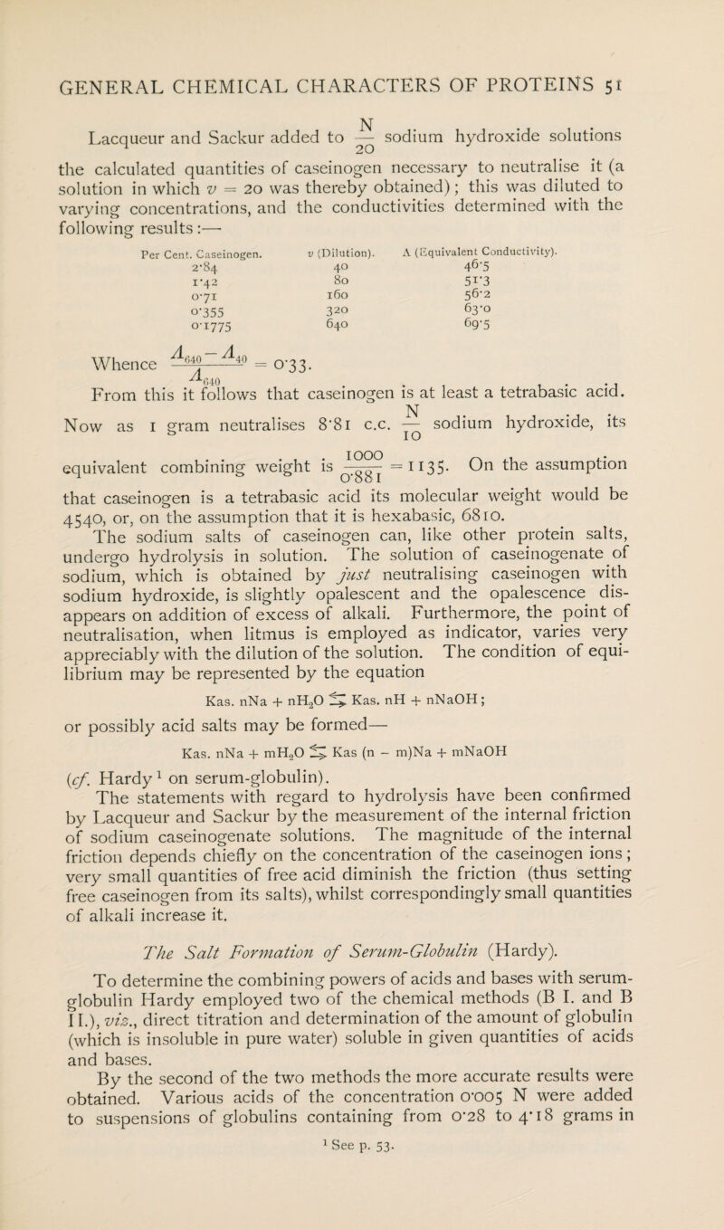 Lacqueur and Sackur added to — sodium hydroxide solutions the calculated quantities of caseinogen necessary to neutralise it (a solution in which v = 20 was thereby obtained); this was diluted to varying concentrations, and the conductivities determined with the following results :—• Per Cent. Caseinogen. v (Dilution). A (Equivalent Conductivity). 2‘84 40 46'5 I‘42 80 5i*3 0-71 160 56-2 0-355 320 63-0 0-1775 640 69-5 Whence ^4-° = 0 33. ^040 . . . From this it follows that caseinogen is at least a tetrabasic acid. N Now as 1 gram neutralises 8*81 c.c. — sodium hydroxide, its equivalent combining weight is =1135. On the assumption that caseinogen is a tetrabasic acid its molecular weight would be 4540, or, on the assumption that it is hexabasic, 6810. The sodium salts of caseinogen can, like other protein salts, undergo hydrolysis in solution. The solution of caseinogenate of sodium, which is obtained by just neutralising caseinogen with sodium hydroxide, is slightly opalescent and the opalescence dis¬ appears on addition of excess of alkali. Furthermore, the point of neutralisation, when litmus is employed as indicator, varies very appreciably with the dilution of the solution. The condition of equi¬ librium may be represented by the equation Kas. nNa + nH20 ^ Kas. nH + nNaOH; or possibly acid salts may be formed— Kas. nNa + mH20 Kas (n - m)Na + mNaOH (cf. Hardy1 on serum-globulin). The statements with regard to hydrolysis have been confirmed by Lacqueur and Sackur by the measurement of the internal friction of sodium caseinogenate solutions. The magnitude of the internal friction depends chiefly on the concentration of the caseinogen ions; very small quantities of free acid diminish the friction (thus setting free caseinogen from its salts), whilst correspondingly small quantities of alkali increase it. The Salt Formation of Serum-Globulin (Hardy). To determine the combining powers of acids and bases with serum- globulin Hardy employed two of the chemical methods (B I. and B 11.), viz., direct titration and determination of the amount of globulin (which is insoluble in pure water) soluble in given quantities of acids and bases. By the second of the two methods the more accurate results were obtained. Various acids of the concentration 0-005 N were added to suspensions of globulins containing from 0*28 to 4*18 grams in 1 See p. 53.