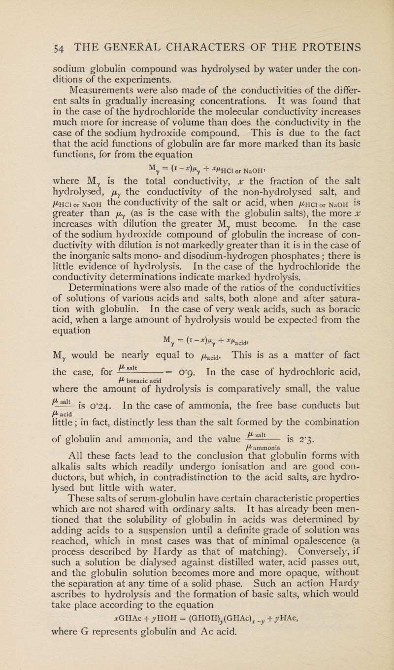 sodium globulin compound was hydrolysed by water under the con¬ ditions of the experiments. Measurements were also made of the conductivities of the differ¬ ent salts in gradually increasing concentrations. It was found that in the case of the hydrochloride the molecular conductivity increases much more for increase of volume than does the conductivity in the case of the sodium hydroxide compound. This is due to the fact that the acid functions of globulin are far more marked than its basic functions, for from the equation My = (* ~ x)f*y + */*HCl or NaOH’ where My is the total conductivity, x the fraction of the salt hydrolysed, fiy the conductivity of the non-hydrolysed salt, and /^Hcior NaOH the conductivity of the salt or acid, when yu-ncior NaOH Is greater than fiy (as is the case with the globulin salts), the more x increases with dilution the greater My must become. In the case of the sodium hydroxide compound of globulin the increase of con¬ ductivity with dilution is not markedly greater than it is in the case of the inorganic salts mono- and disodium-hydrogen phosphates; there is little evidence of hydrolysis. In the case of the hydrochloride the conductivity determinations indicate marked hydrolysis. Determinations were also made of the ratios of the conductivities of solutions of various acids and salts, both alone and after satura¬ tion with globulin. In the case of very weak acids, such as boracic acid, when a large amount of hydrolysis would be expected from the equation My = (1~ x)^y + *Macid’ My would be nearly equal to /xacid. This is as a matter of fact the case, for —salt— = O'g. In the case of hydrochloric acid, boracic acid where the amount of hydrolysis Is comparatively small, the value ^■s-— is 0*24. In the case of ammonia, the free base conducts but acid little; in fact, distinctly less than the salt formed by the combination of globulin and ammonia, and the value — —- is 2*3. /^ ammonia All these facts lead to the conclusion that globulin forms with alkalis salts which readily undergo ionisation and are good con¬ ductors, but which, in contradistinction to the acid salts, are hydro¬ lysed but little with water. These salts of serum-globulin have certain characteristic properties which are not shared with ordinary salts. It has already been men¬ tioned that the solubility of globulin in acids was determined by adding acids to a suspension until a definite grade of solution was reached, which in most cases was that of minimal opalescence (a process described by Hardy as that of matching). Conversely, if such a solution be dialysed against distilled water, acid passes out, and the globulin solution becomes more and more opaque, without the separation at any time of a solid phase. Such an action Hardy ascribes to hydrolysis and the formation of basic salts, which would take place according to the equation *GHAc + jyHOH = (GHOHyGHAc),^ -f jHAc, where G represents globulin and Ac acid.