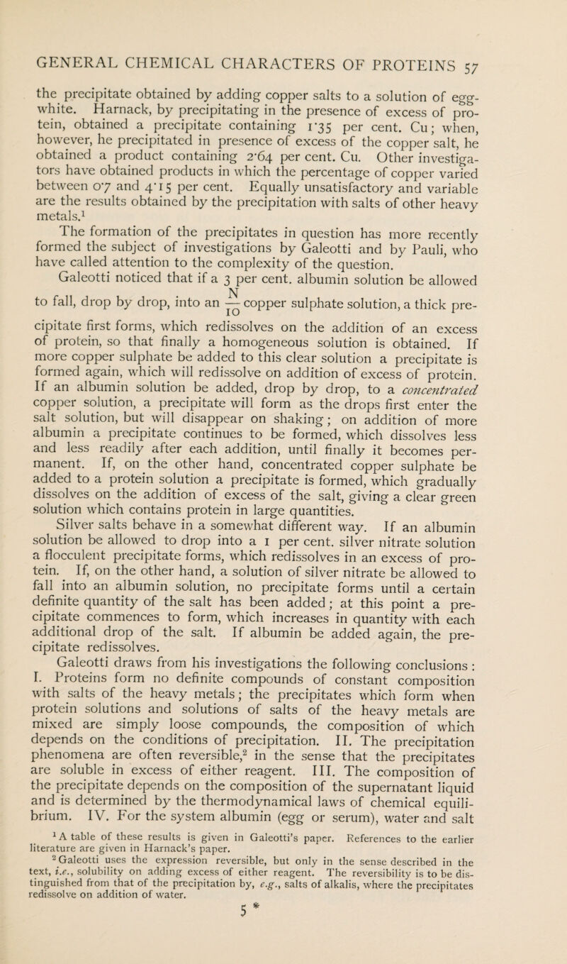 the. precipitate obtained by adding copper salts to a solution of egg- white. Harnack, by precipitating in the presence of excess of pro¬ tein, obtained a precipitate containing 1-35 per cent. Cu; when, however, he precipitated in presence of excess of the copper salt, he obtained a product containing 2*64 per cent. Cu. Other investiga¬ tors have obtained products in which the percentage of copper varied between 07 and 4*15 per cent. Equally unsatisfactory and variable are the results obtained by the precipitation with salts of other heavy metals.1 The formation of the precipitates in question has more recently formed the subject of investigations by Galeotti and by Pauli, who have called attention to the complexity of the question. Galeotti noticed that if a 3 per cent, albumin solution be allowed N to fall, drop by drop, into an — copper sulphate solution, a thick pre¬ cipitate first forms, which redissolves on the addition of an excess of protein, so that finally a homogeneous solution is obtained. If more copper sulphate be added to this clear solution a precipitate is formed again, which will redissolve on addition of excess of protein. If an albumin solution be added, drop by drop, to a concentrated copper solution, a precipitate will form as the drops first enter the salt solution, but will disappear on shaking; on addition of more albumin a precipitate continues to be formed, which dissolves less and less readily after each addition, until finally it becomes per¬ manent. If, on the other hand, concentrated copper sulphate be added to a protein solution a precipitate is formed, which gradually dissolves on the addition of excess of the salt, giving a clear green solution which contains protein in large quantities. Silver salts behave in a somewhat different way. If an albumin solution be allowed to drop into a 1 per cent, silver nitrate solution a flocculent precipitate forms, which redissolves in an excess of pro¬ tein. . If, on the other hand, a solution of silver nitrate be allowed to fall into an albumin solution, no precipitate forms until a certain definite quantity of the salt has been added; at this point a pre¬ cipitate commences to form, which increases in quantity with each additional drop of the salt. If albumin be added again, the pre¬ cipitate redissolves. Galeotti draws from his investigations the following conclusions : I- Proteins form no definite compounds of constant composition with salts of the heavy metals; the precipitates which form when protein solutions and solutions of salts of the heavy metals are mixed are simply loose compounds, the composition of which depends on the conditions of precipitation. II. The precipitation phenomena are often reversible,2 in the sense that the precipitates are soluble in excess of either reagent. III. The composition of the precipitate depends on the composition of the supernatant liquid and is determined by the thermodynamical laws of chemical equili¬ brium. IV. For the system albumin (egg or serum), water and salt 1 A table of these results is given in Galeotti’s paper. References to the earlier literature are given in Harnack’s paper. 2 Galeotti uses the expression reversible, but only in the sense described in the text, i.c., solubility on adding excess of either reagent. The reversibility is to be dis¬ tinguished from that of the precipitation by, e.g.t salts of alkalis, where the precipitates redissolve on addition of water. 5 *