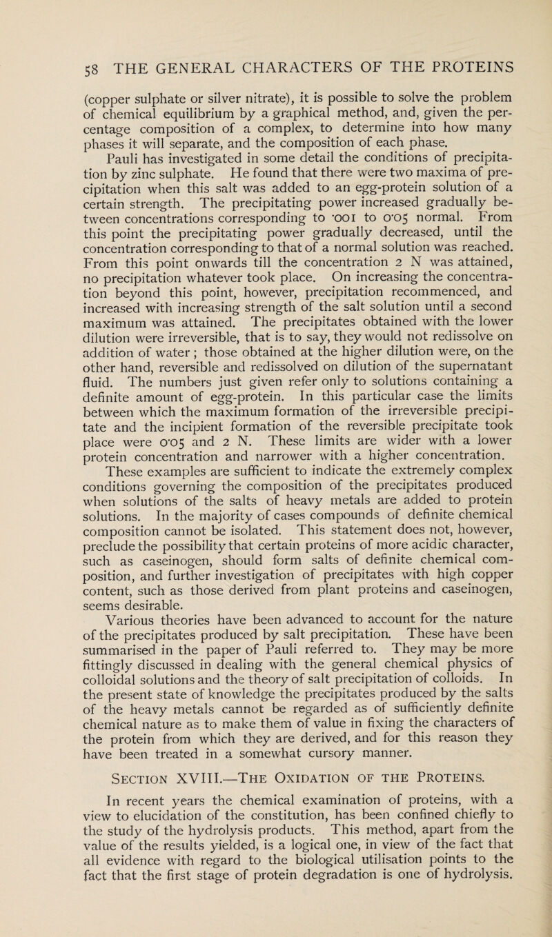 (copper sulphate or silver nitrate), it is possible to solve the problem of chemical equilibrium by a graphical method, and, given the per¬ centage composition of a complex, to determine into how many phases it will separate, and the composition of each phase. Pauli has investigated in some detail the conditions of precipita¬ tion by zinc sulphate. He found that there were two maxima of pre¬ cipitation when this salt was added to an egg-protein solution of a certain strength. The precipitating power increased gradually be¬ tween concentrations corresponding to 'OOI to cro5 normal. From this point the precipitating power gradually decreased, until the concentration corresponding to that of a normal solution was reached. From this point onwards till the concentration 2 N was attained, no precipitation whatever took place. On increasing the concentra¬ tion beyond this point, however, precipitation recommenced, and increased with increasing strength of the salt solution until a second maximum was attained. The precipitates obtained with the lower dilution were irreversible, that is to say, they would not redissolve on addition of water ; those obtained at the higher dilution were, on the other hand, reversible and redissolved on dilution of the supernatant fluid. The numbers just given refer only to solutions containing a definite amount of egg-protein. In this particular case the limits between which the maximum formation of the irreversible precipi¬ tate and the incipient formation of the reversible precipitate took place were 0*05 and 2 N. These limits are wider with a lower protein concentration and narrower with a higher concentration. These examples are sufficient to indicate the extremely complex conditions governing the composition of the precipitates produced when solutions of the salts of heavy metals are added to protein solutions. In the majority of cases compounds of definite chemical composition cannot be isolated. This statement does not, however, preclude the possibility that certain proteins of more acidic character, such as caseinogen, should form salts of definite chemical com¬ position, and further investigation of precipitates with high copper content, such as those derived from plant proteins and caseinogen, seems desirable. Various theories have been advanced to account for the nature of the precipitates produced by salt precipitation. These have been summarised in the paper of Pauli referred to. They may be more fittingly discussed in dealing with the general chemical physics of colloidal solutions and the theory of salt precipitation of colloids. In the present state of knowledge the precipitates produced by the salts of the heavy metals cannot be regarded as of sufficiently definite chemical nature as to make them of value in fixing the characters of the protein from which they are derived, and for this reason they have been treated in a somewhat cursory manner. Section XVIII.—-The Oxidation of the Proteins. In recent years the chemical examination of proteins, with a view to elucidation of the constitution, has been confined chiefly to the study of the hydrolysis products. This method, apart from the value of the results yielded, is a logical one, in view of the fact that all evidence with regard to the biological utilisation points to the fact that the first stage of protein degradation is one of hydrolysis.