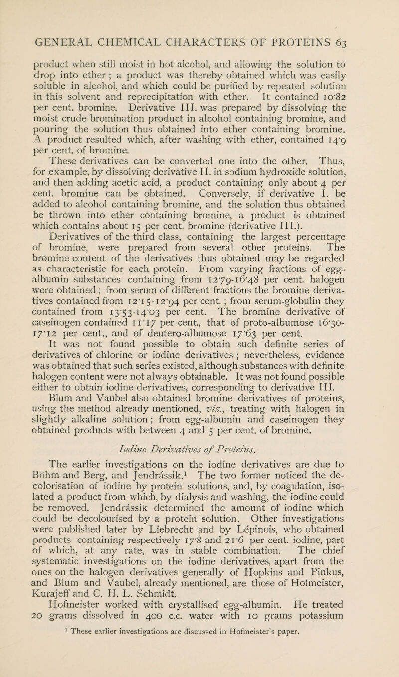 product when still moist in hot alcohol, and allowing the solution to drop into ether ; a product was thereby obtained which was easily soluble in alcohol, and which could be purified by repeated solution in this solvent and reprecipitation with ether. It contained I0'82 per cent, bromine. Derivative III. was prepared by dissolving the moist crude bromination product in alcohol containing bromine, and pouring the solution thus obtained into ether containing bromine. A product resulted which, after washing with ether, contained 14*9 per cent, of bromine. These derivatives can be converted one into the other. Thus, for example, by dissolving derivative II. in sodium hydroxide solution, and then adding acetic acid, a product containing only about 4 per cent, bromine can be obtained. Conversely, if derivative I. be added to alcohol containing bromine, and the solution thus obtained be thrown into ether containing bromine, a product is obtained which contains about 15 per cent, bromine (derivative III.). Derivatives of the third class, containing the largest percentage of bromine, were prepared from several other proteins. The bromine content of the derivatives thus obtained may be regarded as characteristic for each protein. From varying fractions of egg- albumin substances containing from 1279-16*48 per cent, halogen were obtained ; from serum of different fractions the bromine deriva¬ tives contained from 12*15-12*94 per cent. ; from serum-globulin they contained from I3'53-I4'03 per cent. The bromine derivative of caseinogen contained 11*17 Per cent., that of proto-albumose 16*30- 17*12 per cent., and of deutero-albumose 17*63 per cent. It was not found possible to obtain such definite series of derivatives of chlorine or iodine derivatives ; nevertheless, evidence was obtained that such series existed, although substances with definite halogen content were not always obtainable. It was not found possible either to obtain iodine derivatives, corresponding to derivative III. Blum and Vaubel also obtained bromine derivatives of proteins, using the method already mentioned, viz., treating with halogen in slightly alkaline solution ; from egg-albumin and caseinogen they obtained products with between 4 and 5 per cent, of bromine. Iodine Derivatives of Proteins. The earlier investigations on the iodine derivatives are due to Bohm and Berg, and Jendrassik.1 The two former noticed the de- colorisation of iodine by protein solutions, and, by coagulation, iso¬ lated a product from which, by dialysis and washing, the iodine could be removed. Jendrassik determined the amount of iodine which could be decolourised by a protein solution. Other investigations were published later by Liebrecht and by Lepinois, who obtained products containing respectively 17*8 and 21*6 per cent, iodine, part of which, at any rate, was in stable combination. The chief systematic investigations on the iodine derivatives, apart from the ones on the halogen derivatives generally of Hopkins and Pinkus, and Blum and Vaubel, already mentioned, are those of Hofmeister, Kurajeff and C. H. L. Schmidt. Hofmeister worked with crystallised egg-albumin. He treated 20 grams dissolved in 400 c.c. water with 10 grams potassium 1 These earlier investigations are discussed in Hofmeister’s paper.