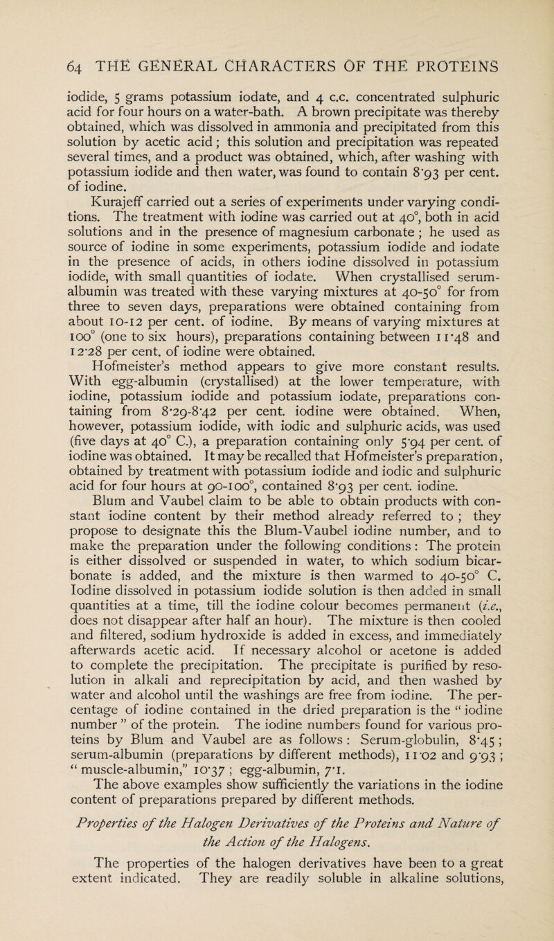 iodide, 5 grams potassium iodate, and 4 c.c. concentrated sulphuric acid for four hours on a water-bath. A brown precipitate was thereby obtained, which was dissolved in ammonia and precipitated from this solution by acetic acid; this solution and precipitation was repeated several times, and a product was obtained, which, after washing with potassium iodide and then water, was found to contain 8'93 per cent, of iodine. Kurajeff carried out a series of experiments under varying condi¬ tions. The treatment with iodine was carried out at 40°, both in acid solutions and in the presence of magnesium carbonate ; he used as source of iodine in some experiments, potassium iodide and iodate in the presence of acids, in others iodine dissolved in potassium iodide, with small quantities of iodate. When crystallised serum- albumin was treated with these varying mixtures at 40-50° for from three to seven days, preparations were obtained containing from about 10-12 per cent, of iodine. By means of varying mixtures at ioo° (one to six hours), preparations containing between 11*48 and 12*28 per cent, of iodine were obtained. Hofmeister’s method appears to give more constant results. With egg-albumin (crystallised) at the lower temperature, with iodine, potassium iodide and potassium iodate, preparations con¬ taining from 8*29-8*42 per cent, iodine were obtained. When, however, potassium iodide, with iodic and sulphuric acids, was used (five days at 40° C.), a preparation containing only 5*94 per cent, of iodine was obtained. It may be recalled that Hofmeister’s preparation, obtained by treatment with potassium iodide and iodic and sulphuric acid for four hours at 90-1 oo°, contained 8*93 per cent iodine. Blum and Vaubel claim to be able to obtain products with con¬ stant iodine content by their method already referred to ; they propose to designate this the Blum-Vaubel iodine number, and to make the preparation under the following conditions: The protein is either dissolved or suspended in water, to which sodium bicar¬ bonate is added, and the mixture is then warmed to 40-50° C. Iodine dissolved in potassium iodide solution is then added in small quantities at a time, till the iodine colour becomes permanent (i.e., does not disappear after half an hour). The mixture is then cooled and filtered, sodium hydroxide is added in excess, and immediately afterwards acetic acid. If necessary alcohol or acetone is added to complete the precipitation. The precipitate is purified by reso¬ lution in alkali and reprecipitation by acid, and then washed by water and alcohol until the washings are free from iodine. The per¬ centage of iodine contained in the dried preparation is the “ iodine number ” of the protein. The iodine numbers found for various pro¬ teins by Blum and Vaubel are as follows : Serum-globulin, 8*45 ; serum-albumin (preparations by different methods), iro2 and 9*93 ; “ muscle-albumin,” 10*37 ; egg-albumin, 7*1. The above examples show sufficiently the variations in the iodine content of preparations prepared by different methods. Properties of the Halogen Derivatives of the Proteins and Nature of the Action of the Halogens. The properties of the halogen derivatives have been to a great extent indicated. They are readily soluble in alkaline solutions,