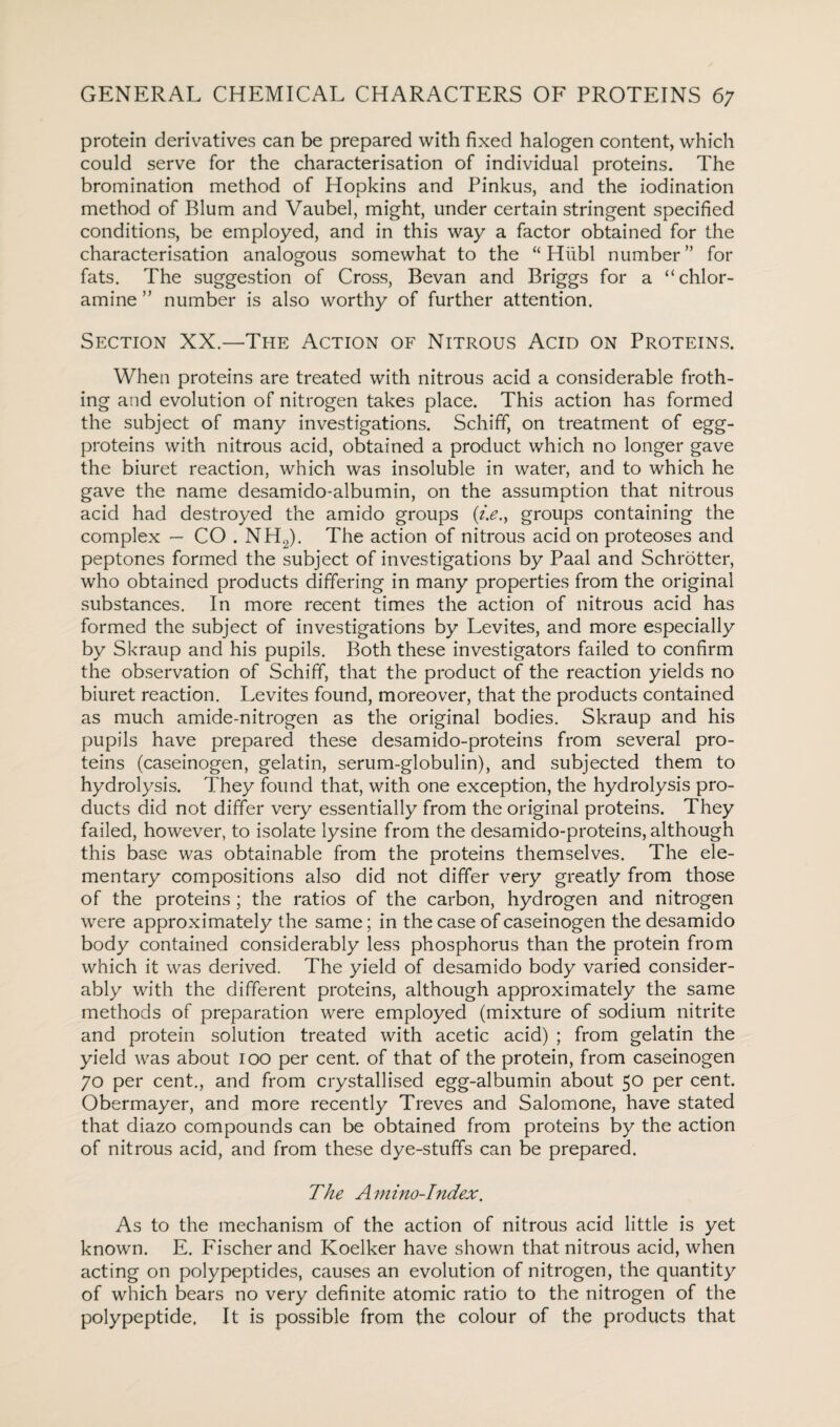 protein derivatives can be prepared with fixed halogen content, which could serve for the characterisation of individual proteins. The bromination method of Hopkins and Pinkus, and the iodination method of Blum and Vaubel, might, under certain stringent specified conditions, be employed, and in this way a factor obtained for the characterisation analogous somewhat to the “ Hiibl number” for fats. The suggestion of Cross, Bevan and Briggs for a “chlor¬ amine” number is also worthy of further attention. Section XX.—The Action of Nitrous Acid on Proteins. When proteins are treated with nitrous acid a considerable froth¬ ing and evolution of nitrogen takes place. This action has formed the subject of many investigations. Schiff, on treatment of egg- proteins with nitrous acid, obtained a product which no longer gave the biuret reaction, which was insoluble in water, and to which he gave the name desamido-albumin, on the assumption that nitrous acid had destroyed the amido groups (i.e., groups containing the complex — CO . NH2). The action of nitrous acid on proteoses and peptones formed the subject of investigations by Paa.1 and Schrotter, who obtained products differing in many properties from the original substances. In more recent times the action of nitrous acid has formed the subject of investigations by Levites, and more especially by Skraup and his pupils. Both these investigators failed to confirm the observation of Schiff, that the product of the reaction yields no biuret reaction. Levites found, moreover, that the products contained as much amide-nitrogen as the original bodies. Skraup and his pupils have prepared these desamido-proteins from several pro¬ teins (caseinogen, gelatin, serum-globulin), and subjected them to hydrolysis. They found that, with one exception, the hydrolysis pro¬ ducts did not differ very essentially from the original proteins. They failed, however, to isolate lysine from the desamido-proteins, although this base was obtainable from the proteins themselves. The ele¬ mentary compositions also did not differ very greatly from those of the proteins ; the ratios of the carbon, hydrogen and nitrogen were approximately the same; in the case of caseinogen the desamido body contained considerably less phosphorus than the protein from which it was derived. The yield of desamido body varied consider¬ ably with the different proteins, although approximately the same methods of preparation were employed (mixture of sodium nitrite and protein solution treated with acetic acid) ; from gelatin the yield was about 100 per cent, of that of the protein, from caseinogen 70 per cent., and from crystallised egg-albumin about 50 per cent. Obermayer, and more recently Treves and Salomone, have stated that diazo compounds can be obtained from proteins by the action of nitrous acid, and from these dye-stuffs can be prepared. The Amino-Index. As to the mechanism of the action of nitrous acid little is yet known. E. Fischer and Koelker have shown that nitrous acid, when acting on polypeptides, causes an evolution of nitrogen, the quantity of which bears no very definite atomic ratio to the nitrogen of the polypeptide. It is possible from the colour of the products that