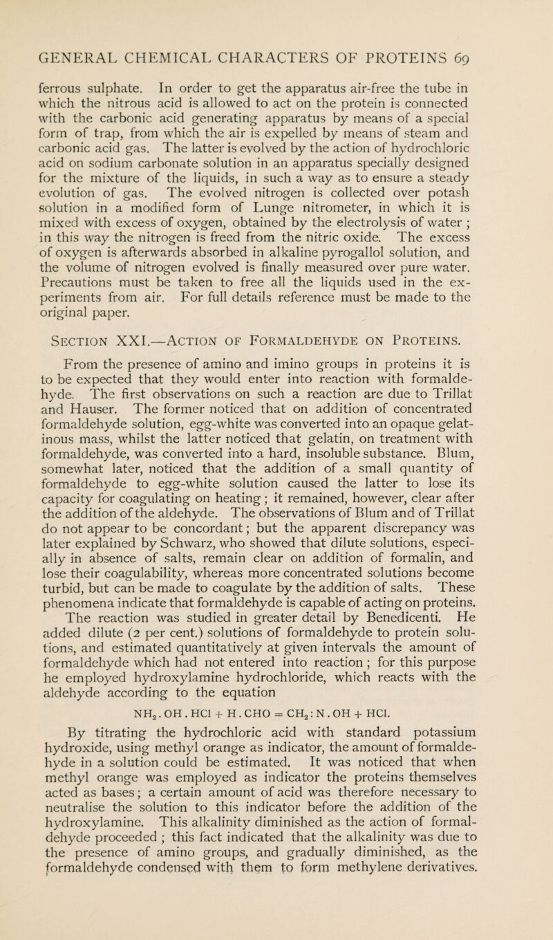 ferrous sulphate. In order to get the apparatus air-free the tube in which the nitrous acid is allowed to act on the protein is connected with the carbonic acid generating apparatus by means of a special form of trap, from which the air is expelled by means of steam and carbonic acid gas. The latter is evolved by the action of hydrochloric acid on sodium carbonate solution in an apparatus specially designed for the mixture of the liquids, in such a way as to ensure a steady evolution of gas. The evolved nitrogen is collected over potash solution in a modified form of Lunge nitrometer, in which it is mixed with excess of oxygen, obtained by the electrolysis of water ; in this way the nitrogen is freed from the nitric oxide. The excess of oxygen is afterwards absorbed in alkaline pyrogallol solution, and the volume of nitrogen evolved is finally measured over pure water. Precautions must be taken to free all the liquids used in the ex¬ periments from air. For full details reference must be made to the original paper. Section XXL—Action of Formaldehyde on Proteins. From the presence of amino and imino groups in proteins it is to be expected that they would enter into reaction with formalde¬ hyde. The first observations on such a reaction are due to Trillat and Hauser. The former noticed that on addition of concentrated formaldehyde solution, egg-white was converted into an opaque gelat¬ inous mass, whilst the latter noticed that gelatin, on treatment with formaldehyde, was converted into a hard, insoluble substance. Blum, somewhat later, noticed that the addition of a small quantity of formaldehyde to egg-white solution caused the latter to lose its capacity for coagulating on heating ; it remained, however, clear after the addition of the aldehyde. The observations of Blum and of Trillat do not appear to be concordant; but the apparent discrepancy was later explained by Schwarz, who showed that dilute solutions, especi¬ ally in absence of salts, remain clear on addition of formalin, and lose their coagulability, whereas more concentrated solutions become turbid, but can be made to coagulate by the addition of salts. These phenomena indicate that formaldehyde is capable of acting on proteins. The reaction was studied in greater detail by Benedicenti. He added dilute (2 per cent.) solutions of formaldehyde to protein solu¬ tions, and estimated quantitatively at given intervals the amount of formaldehyde which had not entered into reaction ; for this purpose he employed hydroxylamine hydrochloride, which reacts with the aldehyde according to the equation NH2. OH . HC1 + H . CHO = CH2: N . OH + HC1. By titrating the hydrochloric acid with standard potassium hydroxide, using methyl orange as indicator, the amount of formalde¬ hyde in a solution could be estimated. It was noticed that when methyl orange was employed as indicator the proteins themselves acted as bases; a certain amount of acid was therefore necessary to neutralise the solution to this indicator before the addition of the hydroxylamine. This alkalinity diminished as the action of formal¬ dehyde proceeded ; this fact indicated that the alkalinity was due to the presence of amino groups, and gradually diminished, as the formaldehyde condensed with them to form methylene derivatives.