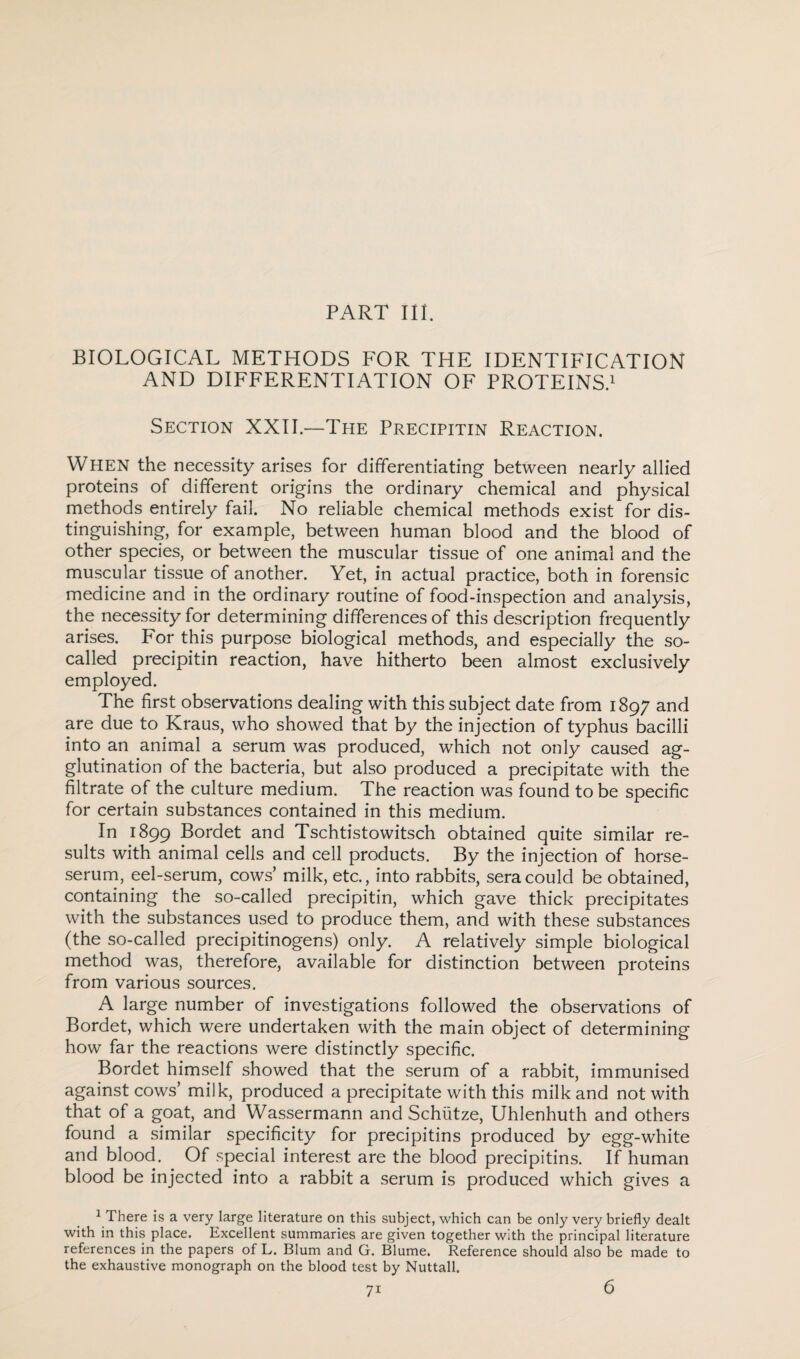 PART Ill. BIOLOGICAL METHODS FOR THE IDENTIFICATION AND DIFFERENTIATION OF PROTEINS.1 Section XXII—The Precipitin Reaction. When the necessity arises for differentiating between nearly allied proteins of different origins the ordinary chemical and physical methods entirely fail. No reliable chemical methods exist for dis¬ tinguishing, for example, between human blood and the blood of other species, or between the muscular tissue of one animal and the muscular tissue of another. Yet, in actual practice, both in forensic medicine and in the ordinary routine of food-inspection and analysis, the necessity for determining differences of this description frequently arises. For this purpose biological methods, and especially the so- called precipitin reaction, have hitherto been almost exclusively employed. The first observations dealing with this subject date from 1897 and are due to Kraus, who showed that by the injection of typhus bacilli into an animal a serum was produced, which not only caused ag¬ glutination of the bacteria, but also produced a precipitate with the filtrate of the culture medium. The reaction was found to be specific for certain substances contained in this medium. In 1899 Bordet and Tschtistowitsch obtained quite similar re¬ sults with animal cells and cell products. By the injection of horse- serum, eel-serum, cows’ milk, etc., into rabbits, sera could be obtained, containing the so-called precipitin, which gave thick precipitates with the substances used to produce them, and with these substances (the so-called precipitinogens) only. A relatively simple biological method was, therefore, available for distinction between proteins from various sources. A large number of investigations followed the observations of Bordet, which were undertaken with the main object of determining how far the reactions were distinctly specific. Bordet himself showed that the serum of a rabbit, immunised against cows’ milk, produced a precipitate with this milk and not with that of a goat, and Wassermann and Schiitze, Uhlenhuth and others found a similar specificity for precipitins produced by egg-white and blood. Of special interest are the blood precipitins. If human blood be injected into a rabbit a serum is produced which gives a 1 There is a very large literature on this subject, which can be only very briefly dealt with in this place. Excellent summaries are given together with the principal literature references in the papers of L. Blum and G. Blume. Reference should also be made to the exhaustive monograph on the blood test by Nuttall. 6