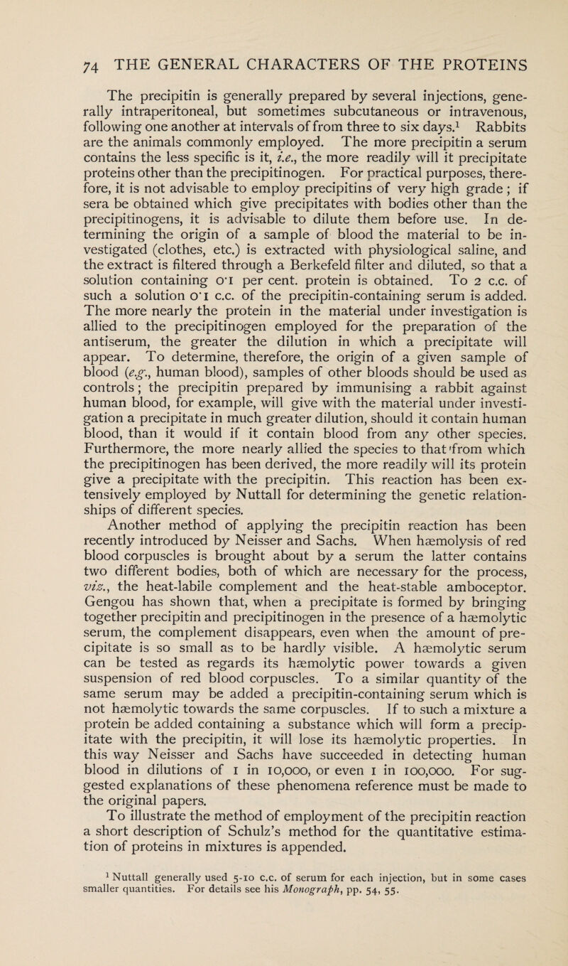 The precipitin is generally prepared by several injections, gene¬ rally intraperitoneal, but sometimes subcutaneous or intravenous, following one another at intervals of from three to six days.1 Rabbits are the animals commonly employed. The more precipitin a serum contains the less specific is it, z>., the more readily will it precipitate proteins other than the precipitinogen. For practical purposes, there¬ fore, it is not advisable to employ precipitins of very high grade ; if sera be obtained which give precipitates with bodies other than the precipitinogens, it is advisable to dilute them before use. In de¬ termining the origin of a sample of blood the material to be in¬ vestigated (clothes, etc.) is extracted with physiological saline, and the extract is filtered through a Berkefeld filter and diluted, so that a solution containing o*i per cent, protein is obtained. To 2 c.c. of such a solution o*l c.c. of the precipitin-containing serum is added. The more nearly the protein in the material under investigation is allied to the precipitinogen employed for the preparation of the antiserum, the greater the dilution in which a precipitate will appear. To determine, therefore, the origin of a given sample of blood (e.g.y human blood), samples of other bloods should be used as controls; the precipitin prepared by immunising a rabbit against human blood, for example, will give with the material under investi¬ gation a precipitate in much greater dilution, should it contain human blood, than it would if it contain blood from any other species. Furthermore, the more nearly allied the species to that from which the precipitinogen has been derived, the more readily will its protein give a precipitate with the precipitin. This reaction has been ex¬ tensively employed by Nuttall for determining the genetic relation¬ ships of different species. Another method of applying the precipitin reaction has been recently introduced by Neisser and Sachs. When haemolysis of red blood corpuscles is brought about by a serum the latter contains two different bodies, both of which are necessary for the process, viz., the heat-labile complement and the heat-stable amboceptor. Gengou has shown that, when a precipitate is formed by bringing together precipitin and precipitinogen in the presence of a haemolytic serum, the complement disappears, even when the amount of pre¬ cipitate is so small as to be hardly visible. A haemolytic serum can be tested as regards its haemolytic power towards a given suspension of red blood corpuscles. To a similar quantity of the same serum may be added a precipitin-containing serum which is not haemolytic towards the same corpuscles. If to such a mixture a protein be added containing a substance which will form a precip¬ itate with the precipitin, it will lose its haemolytic properties. In this way Neisser and Sachs have succeeded in detecting human blood in dilutions of 1 in 10,000, or even 1 in 100,000. For sug¬ gested explanations of these phenomena reference must be made to the original papers. To illustrate the method of employment of the precipitin reaction a short description of Schulz’s method for the quantitative estima¬ tion of proteins in mixtures is appended. 1 Nuttall generally used 5-10 c.c. of serum for each injection, but in some cases smaller quantities. For details see his Monograph, pp. 54, 55.