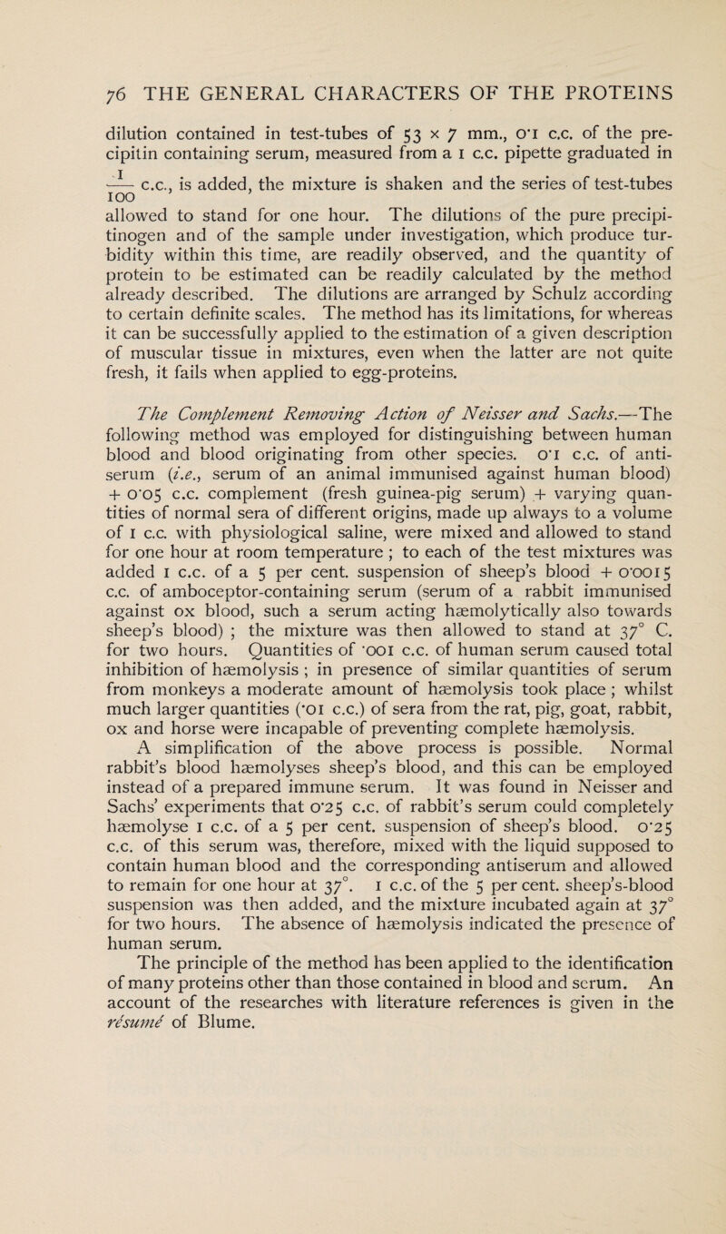 dilution contained in test-tubes of 53 x 7 mm., O' I c.c. of the pre¬ cipitin containing serum, measured from a 1 c.c. pipette graduated in 1 c.c., is added, the mixture is shaken and the series of test-tubes 100 allowed to stand for one hour. The dilutions of the pure precipi¬ tinogen and of the sample under investigation, which produce tur¬ bidity within this time, are readily observed, and the quantity of protein to be estimated can be readily calculated by the method already described. The dilutions are arranged by Schulz according to certain definite scales. The method has its limitations, for whereas it can be successfully applied to the estimation of a given description of muscular tissue in mixtures, even when the latter are not quite fresh, it fails when applied to egg-proteins. The Complement Removing Action of Neisser and Sachs.—The following method was employed for distinguishing between human blood and blood originating from other species. 0*1 c.c. of anti¬ serum (i.e., serum of an animal immunised against human blood) + 0'o5 c.c. complement (fresh guinea-pig serum) + varying quan¬ tities of normal sera of different origins, made up always to a volume of 1 c.c. with physiological saline, were mixed and allowed to stand for one hour at room temperature ; to each of the test mixtures was added I c.c. of a 5 per cent, suspension of sheeps blood + o‘ooi5 c.c. of amboceptor-containing serum (serum of a rabbit immunised against ox blood, such a serum acting haemolytically also towards sheep’s blood) ; the mixture was then allowed to stand at 370 C. for two hours. Quantities of ’ooi c.c. of human serum caused total inhibition of haemolysis ; in presence of similar quantities of serum from monkeys a moderate amount of haemolysis took place ; whilst much larger quantities ('Oi c.c.) of sera from the rat, pig, goat, rabbit, ox and horse were incapable of preventing complete haemolysis. A simplification of the above process is possible. Normal rabbit’s blood haemolyses sheep’s blood, and this can be employed instead of a prepared immune serum. It was found in Neisser and Sachs’ experiments that 0*25 c.c. of rabbit’s serum could completely haemolyse 1 c.c. of a 5 per cent, suspension of sheep’s blood. 0*25 c.c. of this serum was, therefore, mixed with the liquid supposed to contain human blood and the corresponding antiserum and allowed to remain for one hour at 370. 1 c.c. of the 5 per cent, sheep’s-blood suspension was then added, and the mixture incubated again at 370 for two hours. The absence of haemolysis indicated the presence of human serum. The principle of the method has been applied to the identification of many proteins other than those contained in blood and serum. An account of the researches with literature references is given in the resume of Blume.