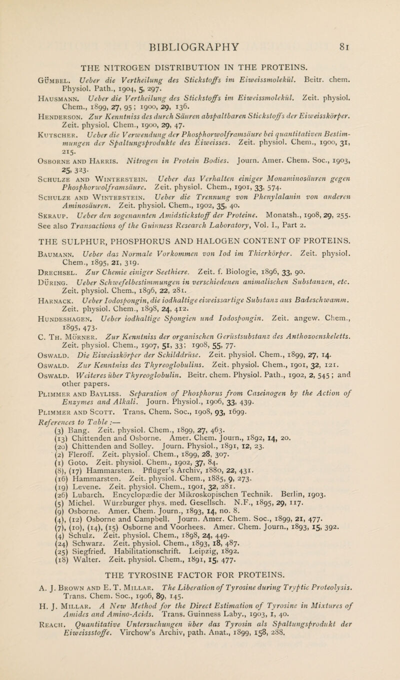 THE NITROGEN DISTRIBUTION IN THE PROTEINS. Gumbel. Ueber die Vertheilung des Stickstoffs ini Eiweissmolekul. Beitr. chem. Physiol. Path., 1904, 5, 297. Hausmann. Ueber die Vertheilung des Stickstoffs im Eiweissmolekul. Zeit. physiol. Chem., 1899, 27, 95 ; 1900, 29, 136. Henderson. Zur Kenntniss des durch Sauren abspaltbaren Stickstoffs der Eiweisskdrpcr. Zeit. physiol. Chem., 1900, 29, 47. Kutscher. Ueber die Verwendung der Phosphorwolfranisdure bci quantitativen Bestim- mungen der Spaltungsprodukte des Eiwcisses. Zeit. physiol. Chem., igoo, 31, 215. Osborne and Harris. Nitrogen in Protein Bodies. Journ. Amer. Chem. Soc., 1903, 25. 323- Schulze and Winterstein. Ueber das Verhalten einiger Monamino sauren gegen Phosphorwolfranisdure. Zeit. physiol. Chem., 1901, 33, 574. Schulze and Winterstein. Ueber die Trennung von Phcnylalanin von anderen Aminosauren. Zeit. physiol. Chem., 1902, 35, 40. Skraup. Ueber den sogenannten Amidstickstoff der Proteine. Monatsh., igo8, 29, 255. See also Transactions of the Guinness Research Laboratory, Vol. I., Part 2. THE SULPHUR, PHOSPHORUS AND HALOGEN CONTENT OF PROTEINS. Baumann. Ueber das Normale Vorkommen von Iod im Thierkorper. Zeit. physiol. Chem., 1895, 21, 319. Drechsel. Zur Chcmie einiger Seethiere. Zeit. f. Biologie, i8g6, 33, 90. During. Ueber Schwefelbestimmungen in verschiedenen animalischen Sub stamen, etc. Zeit. physiol. Chem., 1896, 22, 281. Harnack. Ueber Iodospongin, die iodhaltige eiweissartige Substanz aus Badeschwamm. Zeit. physiol. Chem., 1898, 24, 412. Hundeshagen. Ueber iodhaltige Spongien und Iodospongin. Zeit. angew. Chem., 1895, 473. C. Th. Morner. Zur Kenntniss der organischcn Gerustsubstanz des Anthozoenskeletts. Zeit. physiol. Chem., 1907, 51, 33; 1908,55,77- Oswald. Die Eiweisskdrpcr der Schilddriise. Zeit. physiol. Chem., 1899, 27, 14- Oswald. Zur Kenntniss des Thyreoglobulins. Zeit. physiol. Chem., 1901, 32, 121. Oswald. Wciteres liber Thyreoglobulin. Beitr. chem. Physiol. Path., 1902, 2, 545 ; and other papers. Plimmer and Bayliss. Separation of Phosphorus from Caseinogen by the Action of Enzymes and Alkali. Journ. Physiol., 1906, 33, 439. Plimmer and Scott. Trans. Chem. Soc., 1908, 93, 1699. References to Table :— (3) Bang. Zeit. physiol. Chem., 1899, 27, 463. (13) Chittenden and Osborne. Amer. Chem. Journ., 1892, 14, 20. (20) Chittenden and Solley. Journ. Physiol., 1891, 12, 23. (2) Fleroff. Zeit. physiol. Chem., 1899, 28, 307. (1) Goto. Zeit. physiol. Chem., 1902, 37, 84. (8) , (17) Hammarsten. Pfluger’s Archiv, 1880, 22, 431. (16) Hammarsten. Zeit. physiol. Chem., 1885, 9, 273. (ig) Levene. Zeit. physiol. Chem., igoi, 32, 281. (26) Lubarch. Encyclopaedic der Mikroskopischen Technik. Berlin, 1903. (5) Michel. Wiirzburger phys. med. Gesellsch. N.F., 1895, 29, 117. (9) Osborne. Amer. Chem. Journ., 1893, 14, no. 8. (4) , (12) Osborne and Campbell. Journ. Amer. Chem. Soc., 1899, 21, 477. (7), (10), (14), (15) Osborne and Voorhees. Amer. Chem. Journ., 1893, 15, 392. (4) Schulz. Zeit. physiol. Chem., 1898, 24, 449. (24) Schwarz. Zeit. physiol. Chem., 1893, 18, 487. (25) Siegfried. Habilitationschrift. Leipzig, 1892. (18) Walter. Zeit. physiol. Chem., 1891, 15, 477. THE TYROSINE FACTOR FOR PROTEINS. A. J. Brown and E. T. Millar. The Liberation of Tyrosine during Tryptic Proteolysis. Trans. Chem. Soc., 1906, 89, 145. H. J. Millar. A New Method for the Direct Estimation of Tyrosine in Mixtures of Amides and Amino-Acids. Trans. Guinness Laby., 1903, 1, 40. Reach. Quantitative Untersuchungen xiber das Tyrosin als Spaltungsprodukt der Eiweissstoffe. Virchow’s Archiv, path. Anat., 1899, 158, 288.