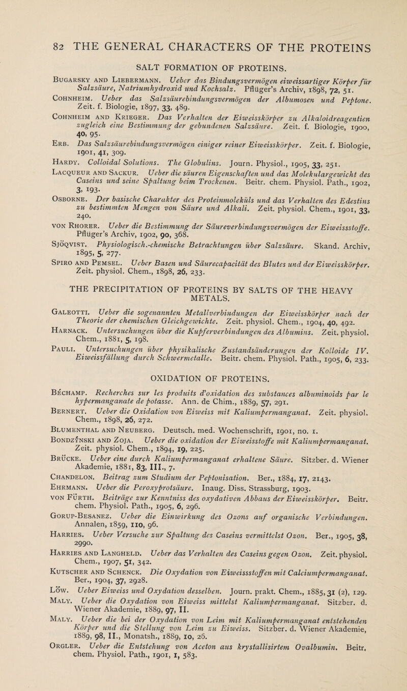 SALT FORMATION OF PROTEINS. Bugarsky and Liebermann. Ueber das Bindungsvermogen eiweissar tiger K dr per fur Salzsaure, Natriumhydroxid und Kochsalz. Pfluger’s Archiv, 1898, 72, 51. Cohnheim. TJeber das Salzsaurebindungsvermogen der Albumosen und Peptone. Zeit. f. Biologie, 1897, 33, 489. Cohnheim and Krieger. Das Verhalten der Eiweisskorper zu Alkaloidreagentien zugleich eine Bestimmung der gebundenen Salzsaure. Zeit. f. Biologie, 1900 40, 95- Erb. Das Salzsdurebindungsvermogen einiger reiner Eiweisskorper. Zeit. f. Biologie, 1901, 41, 309. Hardy. Colloidal Solutions. The Globulins. Journ. Physiol., 1905, 33, 251. Lacqueur and Sackur. Ueber die sduren Eigenschaften und das Molekulargewicht des Caseins und seine Spaltung beim Trockenen. Beitr. chem. Physiol. Path., 1902, 3- *93- Osborne. Der basische Charakter des Proteinmolekills und das Verhalten des Edestins zu bestimmten Mengen von Saure und Alkali. Zeit. physiol. Chem., 1901, 33, 240. VON Rhorer. Ueber die Bestimmung der Saureverbindungsvermogen der Eiweissstoffe. Pfluger’s Archiv, 1902, 90, 368. Sjoqvist. Physiologisch,-chemische Betrachtungen uber Salzsaure. Skand. Archiv, 1895, 5. 277- Spiro and Pemsel. Ueber Basen und Saurecapacitat des Blutes und der Eiweisskorper. Zeit. physiol. Chem., 1898, 26, 233. THE PRECIPITATION OF PROTEINS BY SALTS OF THE HEAVY METALS. Galeotti. Ueber die sogenannten Metallverbindungen der Eiweisskorper nach der Theorie der chemischen Gleicligewichte. Zeit. physiol. Chem., 1904, 40, 492. Harnack. Untersuchungen uber die Kupferverbindungen des Albumins. Zeit. physiol. Chem., 1881, 5, 198. Pauli. Untersuchungen uber physikalische Zustandsdnder ungen der Kolloide IV. Eiweissfallung dutch Schwermetalle. Beitr. chem. Physiol. Path., 1905, 6, 233. OXIDATION OF PROTEINS. Bechamp. Recherches sur les produits d’oxidation des substances albuminoids par le hypermanganate de potasse. Arm. de Chim., 1889, 57, 291. Bernert. Ueber die Oxidation von Eiweiss mit Kaliumpermanganat. Zeit. physiol. Chem., 1898, 26, 272. Blumenthal and Neuberg. Deutsch. med. Wochenschrift, 1901, no. 1. Bondzynski and Zoja. Ueber die oxidation der Eiweisstoffe mit Kaliumpermanganat. Zeit. physiol. Chem., 1894, I9> 225. Brucke. Ueber eine durch Kaliumpermanganat erhaltene Saure. Sitzber. d. Wiener Akademie, 1881, 83, III., 7- Chandelon. Beitrag zum Studium der Peptonisation. Ber., 1884, 17, 2143. Ehrmann. Ueber die Peroxyprotsaure. Inaug. Diss. Strassburg, 1903. von Furth. Beitrage zur Kenntniss des oxydativen Abbaus der Eiweisskorper. Beitr. chem. Physiol. Path., 1905, 6, 296. Gorup-Besanez. Ueber die Einwirkung des Ozons auf organische Verbindungen. Annalen, 1859, no, 96. Harries. Ueber Versuche zur Spaltung des Caseins vermittelst Ozon. Ber., 1905, 38, 2990. Harries and Langheld. Ueber das Verhalten des Caseins gegen Ozon. Zeit. physiol. Chem., 1907, 51, 342. Kutscher and Schenck. Die Oxydation von Eiweissstojfen mit Calciumpermanganat. Ber., 1904, 37, 2928. Low. Ueber Eiweiss und Oxydation desselben. Journ. prakt. Chem., 1885,31 (2), 129. Maly. Ueber die Oxydation von Eiweiss mittelst Kaliumpermanganat. Sitzber. d. Wiener Akademie, 1889, 97, II. Maly. Ueber die bei der Oxydation von Leim mit Kaliumpermanganat entstehenden Korper und die Stellung von Leim zu Eiweiss. Sitzber. d. Wiener Akademie, 1889, 98, II., Monatsh., 1889, 10, 26. Orgler. Ueber die Entstehung von Aceton aus krystallisirtem Ovalbumin. Beitr, chem. Physiol. Path., 1901, i, 583.